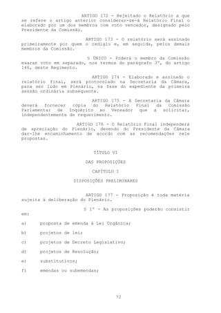 ARTIGO 172 - Rejeitado o Relatório a que
se refere o artigo anterior considerar-se-á Relatório Final o
elaborado por um dos membros com voto vencedor, designado pelo
Presidente da Comissão.

                       ARTIGO 173 - O relatório será assinado
primeiramente por quem o redigiu e, em seguida, pelos demais
membros da Comissão.

                        § ÚNICO - Poderá o membro da Comissão
exarar voto em separado, nos termos do parágrafo 3º, do artigo
146, deste Regimento.

                          ARTIGO 174 - Elaborado e assinado o
relatório final, será protocolado na Secretaria da Câmara,
para ser lido em Plenário, na fase do expediente da primeira
sessão ordinária subsequente.

                          ARTIGO 175 - A Secretaria da Câmara
deverá   fornecer  cópia   do  Relatório Final   da  Comissão
Parlamentar de Inquérito ao Vereador que a solicitar,
independentemente de requerimento.

                    ARTIGO 176 - O Relatório Final independerá
de apreciação do Plenário, devendo do Presidente da Câmara
dar-lhe encaminhamento de acordo com as recomendações nele
propostas.


                            TÍTULO VI

                         DAS PROPOSIÇÕES

                            CAPÍTULO I

                   DISPOSIÇÕES PRELIMINARES


                        ARTIGO 177 - Proposição é toda matéria
sujeita à deliberação do Plenário.

                         § 1º - As proposições poderão consistir
em:

a)    proposta de emenda à Lei Orgânica;

b)    projetos de lei;

c)    projetos de Decreto Legislativo;

d)    projetos de Resolução;

e)    substitutivos;

f)    emendas ou subemendas;




                                    72
 