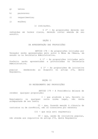 g)     vetos;

h)     pareceres;

i)     requerimentos;

j)     moções;

                           l) indicações.

                                 § 2º - As proposições deverão ser
redigidas    em   termos    claros, devendo conter emenda de seu
assunto.


                                    SEÇÃO I

                   DA APRESENTAÇÃO DAS PROPOSIÇÕES


                      ARTIGO 178 - As proposições iniciadas por
Vereador serão apresentadas pelo autor à Mesa da Câmara, em
sessão ou na Secretaria Administrativa.

                            § 1º - As proposições iniciadas pelo
Prefeito serão      apresentadas e protocoladas na Secretaria
Administrativa.

                                   § 2º - As proposições de iniciativa
popular      obedecerão       ao     disposto no artigo 272, deste
Regimento.



                                    SEÇÃO II

                   DO RECEBIMENTO DAS PROPOSIÇÕES


                          ARTIGO 179 - A Presidência deixará de
receber   qualquer proposição:

                           I - que aludindo a Lei, Decreto ou
Regulamento   ou  qualquer   outra norma   legal,  não  venha
acompanhada de seu texto;

                        II - que, fazendo menção à cláusula de
contratos ou de convênios, não os transcreva por extenso;

                           III - que seja anti regimental;

                        IV - que, sendo de iniciativa popular,
não atenda aos requisitos do artigo 272, deste Regimento;




                                              73
 