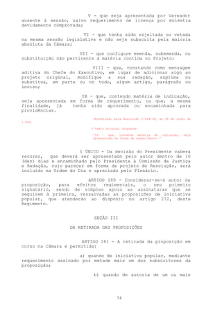 V - que seja apresentada por Vereador
ausente à sessão, salvo requerimento de licença por moléstia
devidamente comprovada;

                      VI - que tenha sido rejeitada ou vetada
na mesma sessão legislativa e não seja subscrita pela maioria
absoluta da Câmara;

                      VII - que configure emenda, subemenda, ou
substituição não pertinente à matéria contida no Projeto;

                         VIII - que, constando como mensagem
aditiva do Chefe do Executivo, em lugar de adicionar algo ao
projeto original, modifique a sua redação, suprima ou
substitua, em parte ou no todo, algum artigo, parágrafo ou
inciso;

                     IX - que, contendo matéria de indicação,
seja apresentada em forma de requerimento, ou que, a mesma
finalidade, já    tenha sido aprovada ou encaminhada para
providências.
                           Modificado pela Resolução nº004/94, de 28 de Junho de
1.994.

                          O texto original dispunha:

                          “IX – que, contendo matéria de indicação,         seja
                          apresentada em forma de requerimento.”



                      § ÚNICO - Da decisão do Presidente caberá
recurso,   que deverá ser apresentado pelo autor dentro de 10
(dez) dias e encaminhado pelo Presidente à Comissão de Justiça
e Redação, cujo parecer em forma de projeto de Resolução, será
incluído na Ordem do Dia e apreciado pelo Plenário.

                        ARTIGO 180 - Considerar-se-á autor da
proposição,  para   efeitos   regimentais,  o   seu  primeiro
signatário, sendo de simples apoio as assinaturas que se
seguirem à primeira, ressalvadas as proposições de iniciativa
popular, que atenderão ao disposto no artigo 272, deste
Regimento.


                           SEÇÃO III

                  DA RETIRADA DAS PROPOSIÇÕES


                      ARTIGO 181 - A retirada da proposição em
curso na Câmara é permitida:

                     a) quando de iniciativa popular, mediante
requerimento assinado por metade mais um dos subscritores da
proposição;

                           b) quando de autoria de um ou mais




                                       74
 