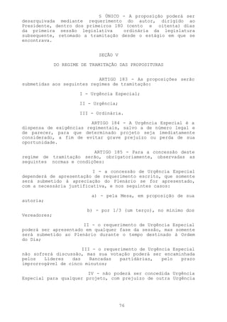 § ÚNICO - A proposição poderá ser
desarquivada mediante requerimento do autor, dirigido ao
Presidente, dentro dos primeiros 180 (cento e oitenta) dias
da primeira sessão legislativa      ordinária da legislatura
subsequente, retomado a tramitação desde o estágio em que se
encontrava.


                              SEÇÃO V

              DO REGIME DE TRAMITAÇÃO DAS PROPOSITURAS


                            ARTIGO 183 - As proposições serão
submetidas aos seguintes regimes de tramitação:

                       I - Urgência Especial;

                       II - Urgência;

                       III - Ordinária.

                         ARTIGO 184 - A Urgência Especial é a
dispensa de exigências regimentais, salvo a de número legal e
de parecer, para que determinado projeto seja imediatamente
considerado, a fim de evitar grave prejuízo ou perda de sua
oportunidade.

                         ARTIGO 185 - Para a concessão deste
regime de tramitação serão, obrigatoriamente, observadas as
seguintes normas e condições:

                          I - a concessão de Urgência Especial
dependerá de apresentação de requerimento escrito, que somente
será submetido à apreciação do Plenário se for apresentado,
com a necessária justificativa, e nos seguintes casos:

                           a) - pela Mesa, em proposição de sua
autoria;

                          b) - por 1/3 (um terço), no mínimo dos
Vereadores;

                      II - o requerimento de Urgência Especial
poderá ser apresentado em qualquer fase da sessão, mas somente
será submetido ao Plenário durante o tempo destinado à Ordem
do Dia;

                      III - o requerimento de Urgência Especial
não sofrerá discussão, mas sua votação poderá ser encaminhada
pelos   Líderes   das    Bancadas   partidárias,   pelo   prazo
improrrogável de cinco minutos;

                        IV - não poderá ser concedida Urgência
Especial para qualquer projeto, com prejuízo de outra Urgência




                                        76
 