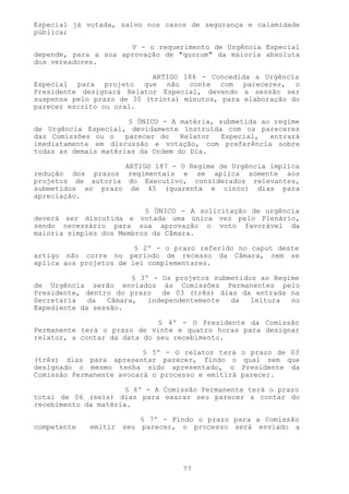 Especial já votada, salvo nos casos de segurança e calamidade
pública;

                      V - o requerimento de Urgência Especial
depende, para a sua aprovação de "quorum" da maioria absoluta
dos vereadores.

                            ARTIGO 186 - Concedida a Urgência
Especial para projeto que não conte com pareceres, o
Presidente designará Relator Especial, devendo a sessão ser
suspensa pelo prazo de 30 (trinta) minutos, para elaboração do
parecer escrito ou oral.

                       § ÚNICO - A matéria, submetida ao regime
de Urgência Especial, devidamente instruída com os pareceres
das Comissões ou o    parecer do   Relator   Especial,  entrará
imediatamente em discussão e votação, com preferência sobre
todas as demais matérias da Ordem do Dia.

                    ARTIGO 187 - O Regime de Urgência implica
redução dos prazos regimentais e se aplica somente aos
projetos de autoria do Executivo, considerados relevantes,
submetidos ao prazo de 45 (quarenta e cinco) dias para
apreciação.

                          § ÚNICO - A solicitação de urgência
deverá ser discutida e votada uma única vez pelo Plenário,
sendo necessário para sua aprovação o voto favorável da
maioria simples dos Membros da Câmara.

                        § 2º - o prazo referido no caput deste
artigo não corre no período de recesso da Câmara, nem se
aplica aos projetos de lei complementares.

                       § 3º - Os projetos submetidos ao Regime
de Urgência serão enviados às Comissões Permanentes pelo
Presidente, dentro do prazo   de 03 (três) dias da entrada na
Secretaria   da  Câmara,   independentemente  da   leitura  no
Expediente da sessão.

                             § 4º - O Presidente da Comissão
Permanente terá o prazo de vinte e quatro horas para designar
relator, a contar da data do seu recebimento.

                          § 5º - O relator terá    o prazo de 03
(três) dias para apresentar parecer, findo o        qual sem que
designado o mesmo tenha sido apresentado, o        Presidente da
Comissão Permanente avocará o processo e emitirá   parecer.

                      § 6º - A Comissão Permanente terá o prazo
total de 06 (seis) dias para exarar seu parecer a contar do
recebimento da matéria.

                        § 7º - Findo o prazo para a Comissão
competente   emitir seu parecer, o processo será enviado a




                                   77
 