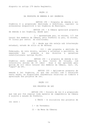 disposto no artigo 179 deste Regimento.


                           SEÇÃO II

             DA PROPOSTA DE EMENDA À LEI ORGÂNICA


                         ARTIGO 190 - Proposta de emenda à Lei
Orgânica é a proposição destinada a modificar, suprimir ou
acrescentar dispositivo à Lei Orgânica do Município.

                      ARTIGO 191 - A Câmara apreciará proposta
de emenda à Lei Orgânica, desde que:

                       I - apresentada por, no mínimo, 1/3 (um
terço) dos membros da Câmara, pelo Prefeito ou por, no mínimo,
5% (cinco por cento) do eleitorado;

                      II - desde que não esteja sob intervenção
estadual, estado de sítio ou de defesa;

                             III - não proponha a abolição da
Federação, do voto direto, secreto e universal e periódico, da
separação   dos     poderes   e   dos  direitos  e   garantias
constitucionais (artigo 60,CF).

                      ARTIGO 192 - a proposta de emenda à Lei
Orgânica será submetida a dois turnos de votação, com
interstício mínimo de 10 (dez)     dias e ser aprovada pelo
quorum de 2/3 (dois terços) dos membros da Câmara. (art. 29,
"caput" da CF).

                          ARTIGO 193 - Aplicam-se proposta de
emenda à Lei Orgânica, no que não colidir com o estatuído
nesta seção, as disposições regimentais relativas ao trâmite e
apreciação dos projetos de lei.


                           SEÇÃO III

                      DOS PROJETOS DE LEI


                     ARTIGO 194 - Projeto de lei é a proposição
que tem por fim regular toda matéria de competência da Câmara
e sujeita a sanção do Prefeito.

                       § ÚNICO - A iniciativa dos projetos de
lei será :

                     I - do Vereador;

                     II - da Mesa da Câmara;




                                   79
 