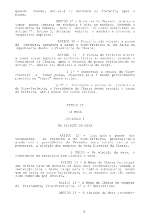 quando    houver,   dar-se-á    no   Gabinete   do   Prefeito,   após   a
posse.

                     ARTIGO 9º - A recusa do Vereador eleito a
tomar posse importa em renúncia t cita ao mandato, devendo o
Presidente da Câmara, após o decurso do prazo estipulado no
artigo 7º, Inciso I, declarar extinto o mandato e convocar o
respectivo suplente.

                     ARTIGO 10 - Enquanto não ocorrer a posse
do Prefeito, assumirá o cargo o Vice-Prefeito e, na falta ou
impedimento deste o Presidente da Câmara.

                      ARTIGO 11 - A recusa do Prefeito eleito
a tomar posse importa em renúncia tácita ao mandato, devendo o
Presidente da Câmara, após o decurso do prazo estabelecido no
artigo 7º, Inciso II, declarar a vacância do cargo.

                           § 1º - Ocorrendo a recusa do Vice-
Prefeito   a  tomar posse, observar-se-á o mesmo procedimento
previsto no "caput" deste artigo.

                      § 2º - Ocorrendo a recusa do Prefeito e
do Vice-Prefeito, o Presidente da Câmara dever assumir o cargo
de Prefeito, até a posse dos novos eleitos.



                               TÍTULO II

                                DA MESA

                               CAPITULO I

                        DA ELEIÇÃO DA MESA


                       ARTIGO 12 - Logo após a posse dos
Vereadores,   do Prefeito e do Vice-Prefeito, proceder-se-á
ainda sob a presidência do Vereador mais votado dentre os
presentes, a eleição dos membros da Mesa Diretora da Câmara.

                             § ÚNICO - Na eleição da mesa, o
Presidente em exercício tem direito a voto.

                        ARTIGO 13 - A Mesa da Câmara Municipal
ser eleita para um mandato de dois anos consecutivos, vedada a
reeleição para o mesmo cargo para o biênio subsequente, mesmo
que se trate de outra legislatura, ou de mandato que não tenha
sido cumprido por inteiro.

                        ARTIGO 14 - A Mesa da Câmara se comporá
do   Presidente, Vice-Presidente, 1º e 2º Secretários.

                        ARTIGO 15 - A eleição da Mesa proceder-




                                          8
 