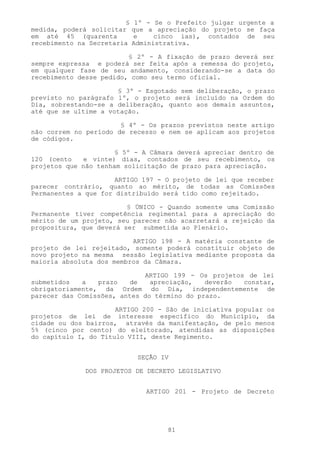 §    1º - Se o Prefeito julgar urgente a
medida, poderá solicitar    que a apreciação do projeto se faça
em até 45 (quarenta         e     cinco ias), contados de seu
recebimento na Secretaria   Administrativa.

                         § 2º - A fixação de prazo deverá ser
sempre expressa e poderá ser feita após a remessa do projeto,
em qualquer fase de seu andamento, considerando-se a data do
recebimento desse pedido, como seu termo oficial.

                      § 3º - Esgotado sem deliberação, o prazo
previsto no parágrafo 1º, o projeto será incluído na Ordem do
Dia, sobrestando-se a deliberação, quanto aos demais assuntos,
até que se ultime a votação.

                       § 4º - Os prazos previstos neste artigo
não correm no período de recesso e nem se aplicam aos projetos
de códigos.

                      § 5º - A Câmara deverá apreciar dentro de
120 (cento   e vinte) dias, contados de seu recebimento, os
projetos que não tenham solicitação de prazo para apreciação.

                      ARTIGO 197 - O projeto de lei que receber
parecer contrário, quanto ao mérito, de todas as Comissões
Permanentes a que for distribuído será tido como rejeitado.

                         § ÚNICO - Quando somente uma Comissão
Permanente tiver competência regimental para a apreciação do
mérito de um projeto, seu parecer não acarretará a rejeição da
propositura, que deverá ser submetida ao Plenário.

                          ARTIGO 198 - A matéria constante de
projeto de lei rejeitado, somente poderá constituir objeto de
novo projeto na mesma sessão legislativa mediante proposta da
maioria absoluta dos membros da Câmara.

                             ARTIGO 199 - Os projetos de lei
submetidos   a   prazo   de    apreciação,   deverão constar,
obrigatoriamente, da Ordem do Dia, independentemente de
parecer das Comissões, antes do término do prazo.

                      ARTIGO 200 - São de iniciativa popular os
projetos de lei de interesse específico do Município, da
cidade ou dos bairros, através da manifestação, de pelo menos
5% (cinco por cento) do eleitorado, atendidas as disposições
do capítulo I, do Título VIII, deste Regimento.


                             SEÇÃO IV

              DOS PROJETOS DE DECRETO LEGISLATIVO


                               ARTIGO 201 - Projeto de Decreto




                                     81
 