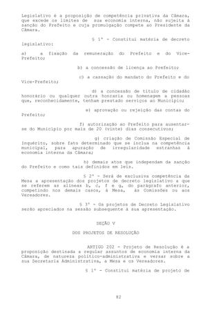 Legislativo é a proposição de competência privativa da Câmara,
que excede os limites de sua economia interna, não sujeita à
sanção do Prefeito e cuja promulgação compete ao Presidente da
Câmara.

                            § 1º - Constitui matéria de decreto
legislativo:

a)     a fixação   da    remuneração     do   Prefeito   e   do   Vice-
Prefeito;

                     b) a concessão de licença ao Prefeito;

                        c) a cassação do mandato do Prefeito e do
Vice-Prefeito;

                          d) a concessão de título de cidadão
honorário ou qualquer outra honraria ou homenagem a pessoas
que, reconhecidamente, tenham prestado serviços ao Município;

                          e) aprovação ou rejeição das contas do
Prefeito;

                      f) autorização ao Prefeito para ausentar-
se do Município por mais de 20 (vinte) dias consecutivos;

                            g) criação de Comissão Especial de
Inquérito, sobre fato determinado que se inclua na competência
municipal, para apuração de irregularidade estranhas à
economia interna da Câmara;

                       h) demais atos que independam da sanção
do Prefeito e como tais definidos em leis.

                      § 2º - Será de exclusiva competência da
Mesa a apresentação dos projetos de decreto legislativo a que
se referem as alíneas b, c, f e g, do parágrafo anterior,
competindo nos demais casos, à Mesa,     às Comissões ou aos
Vereadores.

                      § 3º - Os projetos de Decreto Legislativo
serão apreciados na sessão subsequente à sua apresentação.


                              SEÇÃO V

                   DOS PROJETOS DE RESOLUÇÃO


                         ARTIGO 202 - Projeto de Resolução é a
proposição destinada a regular assuntos de economia interna da
Câmara, de natureza político-administrativa e versar sobre a
sua Secretaria Administrativa, a Mesa e os Vereadores.

                          § 1º - Constitui matéria de projeto de




                                        82
 
