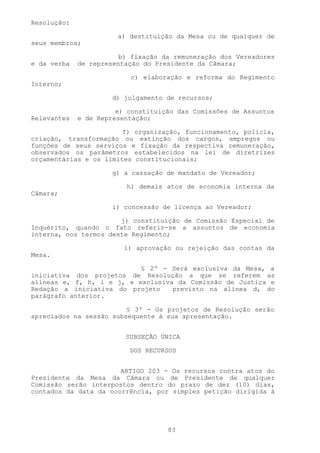 Resolução:

                       a) destituição da Mesa ou de qualquer de
seus membros;

                        b) fixação da remuneração dos Vereadores
e da verba   de representação do Presidente da Câmara;

                          c) elaboração e reforma do Regimento
Interno;

                      d) julgamento de recursos;

                       e) constituição das Comissões de Assuntos
Relevantes   e de Representação;

                        f) organização, funcionamento, polícia,
criação, transformação ou extinção dos cargos, empregos ou
funções de seus serviços e fixação da respectiva remuneração,
observados os parâmetros estabelecidos na lei de diretrizes
orçamentárias e os limites constitucionais;

                      g) a cassação de mandato de Vereador;

                         h) demais atos de economia interna da
Câmara;

                      i) concessão de licença ao Vereador;

                       j) constituição de Comissão Especial de
Inquérito, quando o fato referir-se a assuntos de economia
interna, nos termos deste Regimento;

                         l) aprovação ou rejeição das contas da
Mesa.

                           § 2º - Será exclusiva da Mesa, a
iniciativa dos projetos de Resolução a que se referem as
alíneas e, f, h, i e j, e exclusiva da Comissão de Justiça e
Redação a iniciativa do projeto    previsto na alínea d, do
parágrafo anterior.

                         § 3º - Os projetos de Resolução serão
apreciados na sessão subsequente à sua apresentação.


                         SUBSEÇÃO ÚNICA

                          DOS RECURSOS


                       ARTIGO 203 - Os recursos contra atos do
Presidente da Mesa da Câmara ou de Presidente de qualquer
Comissão serão interpostos dentro do prazo de dez (10) dias,
contados da data da ocorrência, por simples petição dirigida à




                                    83
 