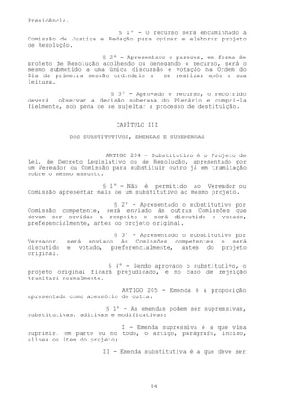 Presidência.

                         § 1º - O recurso será encaminhado à
Comissão de Justiça e Redação para opinar e elaborar projeto
de Resolução.

                     § 2º - Apresentado o parecer, em forma de
projeto de Resolução acolhendo ou denegando o recurso, será o
mesmo submetido a uma única discussão e votação na Ordem do
Dia da primeira sessão ordinária a    se realizar após a sua
leitura.

                        § 3º - Aprovado o recurso, o recorrido
deverá   observar a decisão soberana do Plenário e cumpri-la
fielmente, sob pena de se sujeitar a processo de destituição.


                         CAPÍTULO III

            DOS SUBSTITUTIVOS, EMENDAS E SUBEMENDAS


                       ARTIGO 204 - Substitutivo é o Projeto de
Lei, de Decreto Legislativo ou de Resolução, apresentado por
um Vereador ou Comissão para substituir outro já em tramitação
sobre o mesmo assunto.

                      § 1º - Não é permitido ao Vereador ou
Comissão apresentar mais de um substitutivo ao mesmo projeto.

                         § 2º - Apresentado o substitutivo por
Comissão competente, será enviado às outras Comissões que
devam ser ouvidas a respeito e será discutido e votado,
preferencialmente, antes do projeto original.

                        § 3º - Apresentado o substitutivo por
Vereador,   será enviado às Comissões competentes e será
discutido   e votado, preferencialmente, antes do projeto
original.

                       § 4º - Sendo aprovado o substitutivo, o
projeto original ficará prejudicado, e no caso de rejeição
tramitará normalmente.

                           ARTIGO 205 - Emenda é a proposição
apresentada como acessório de outra.

                      § 1º - As emendas podem ser supressivas,
substitutivas, aditivas e modificativas:

                           I - Emenda supressiva é a que visa
suprimir, em parte ou no todo, o artigo, parágrafo, inciso,
alínea ou item do projeto;

                     II - Emenda substitutiva é a que deve ser




                                   84
 