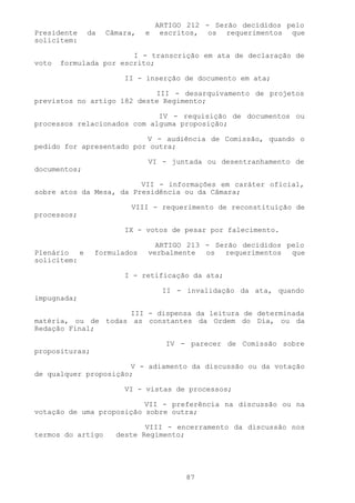 ARTIGO 212 - Serão decididos pelo
Presidente    da   Câmara,   e    escritos, os requerimentos que
solicitem:

                        I - transcrição em ata de declaração de
voto   formulada por escrito;

                       II - inserção de documento em ata;

                            III - desarquivamento de projetos
previstos no artigo 182 deste Regimento;

                             IV - requisição de documentos ou
processos relacionados com alguma proposição;

                          V - audiência de Comissão, quando o
pedido for apresentado por outra;

                             VI - juntada ou desentranhamento de
documentos;

                         VII - informações em caráter oficial,
sobre atos da Mesa, da Presidência ou da Câmara;

                         VIII - requerimento de reconstituição de
processos;

                       IX - votos de pesar por falecimento.

                               ARTIGO 213 - Serão decididos pelo
Plenário e      formulados   verbalmente os requerimentos que
solicitem:

                       I - retificação da ata;

                                  II - invalidação da ata, quando
impugnada;

                     III - dispensa da leitura de determinada
matéria, ou de todas as constantes da Ordem do Dia, ou da
Redação Final;

                                   IV - parecer de Comissão sobre
proposituras;

                      V - adiamento da discussão ou da votação
de qualquer proposição;

                       VI - vistas de processos;

                          VII - preferência na discussão ou na
votação de uma proposição sobre outra;

                            VIII - encerramento da discussão nos
termos do artigo     deste Regimento;




                                       87
 