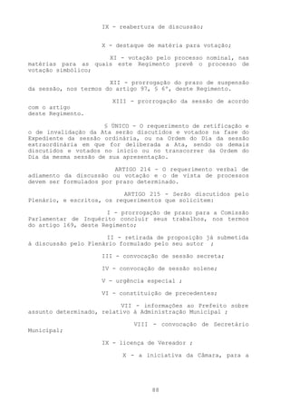 IX - reabertura de discussão;


                     X - destaque de matéria para votação;

                     XI - votação pelo processo nominal, nas
matérias para as quais este Regimento prevê o processo de
votação simbólico;

                       XII - prorrogação do prazo de suspensão
da sessão, nos termos do artigo 97, § 6º, deste Regimento.

                        XIII - prorrogação da sessão de acordo
com o artigo
deste Regimento.

                      § ÚNICO - O requerimento de retificação e
o de invalidação da Ata serão discutidos e votados na fase do
Expediente da sessão ordinária, ou na Ordem do Dia da sessão
extraordinária em que for deliberada a Ata, sendo os demais
discutidos e votados no início ou no transcorrer da Ordem do
Dia da mesma sessão de sua apresentação.

                         ARTIGO 214 - O requerimento verbal de
adiamento da discussão ou votação e o de vista de processos
devem ser formulados por prazo determinado.

                           ARTIGO 215 - Serão discutidos pelo
Plenário, e escritos, os requerimentos que solicitem:

                      I - prorrogação de prazo para a Comissão
Parlamentar de Inquérito concluir seus trabalhos, nos termos
do artigo l69, deste Regimento;

                      II - retirada de proposição já submetida
à discussão pelo Plenário formulado pelo seu autor ;

                     III - convocação de sessão secreta;

                     IV - convocação de sessão solene;

                     V - urgência especial ;

                     VI - constituição de precedentes;

                          VII - informações ao Prefeito sobre
assunto determinado, relativo à Administração Municipal ;

                              VIII - convocação de Secretário
Municipal;

                     IX - licença de Vereador ;

                          X - a iniciativa da Câmara, para a




                                   88
 