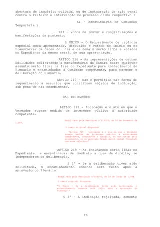 abertura de inquérito policial ou de instauração de ação penal
contra o Prefeito e intervenção no processo crime respectivo ;

                                    XI - constituição de Comissão
Temporária ;

                      XII - votos de louvor e congratulações e
manifestações de protesto.

                          § ÚNICO - O Requerimento de urgência
especial será apresentado, discutido e votado no início ou no
transcorrer da Ordem do Dia e os demais serão lidos e votados
no Expediente da mesma sessão de sua apresentação.

                      ARTIGO 216 - As representações de outras
Edilidades solicitando a manifestação da Câmara sobre qualquer
assunto serão lidas na fase do Expediente para conhecimento do
Plenário e encaminhadas à Comissão competente, para parecer e
deliberação do Plenário.

                      ARTIGO 217 - Não é permitido dar forma de
requerimento a assuntos que constituem objetos de indicação,
sob pena de não recebimento.


                         DAS INDICAÇÕES


                       ARTIGO 218 - Indicação é o ato em que o
Vereador sugere   medida de interesse público à autoridade
competente.
                           Modificado pela Resolução nº014/09, de 06 de Novembro de
2.009.

                            O texto original dispunha:

                              “Artigo 218 – Indicação é o ato em que o Vereador
                           sugere medida de interesse público à autoridades
                           competentes, ouvindo-se o Plenário, se solicitado pelo
                           proponente, ou se aprovado Requerimento verbal formulado
                           com esse objetivo.”



                      ARTIGO 219 - As indicações serão lidas no
Expediente   e encaminhadas de imediato a quem de direito, se
independerem de deliberação.

                        § 1º - Se a deliberação tiver sido
solicitada, o encaminhamento somente será feito após a
aprovação do Plenário.
                      Modificado pela Resolução nº004/94, de 28 de Junho de 1.994.

                      O texto original dispunha:

                     “§ Único – Se a deliberação tiver sido solicitada, o
                     encaminhamento somente será feito após a aprovação do
                     Plenário.”


                          § 2º - A indicação rejeitada, somente




                                         89
 