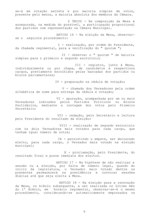 se-á em votação secreta e por maioria simples de votos,
presente pelo menos, a maioria absoluta dos membros da Câmara.

                            § ÚNICO - Na composição da Mesa é
assegurada, na medida do possível, a participação proporcional
dos partidos com representação na Câmara Municipal.

                       ARTIGO 16 - Na eleição da Mesa, observar-
se o   seguinte procedimento:

                      I - realização, por ordem do Presidente,
da chamada regimental, para a verificação do " quorum ";

                        II - observar o " quorum " de maioria
simples para o primeiro e segundo escrutínio;

                               III - registro, junto à Mesa,
individualmente ou por chapa, de candidatos e respectivos
cargos, previamente escolhidos pelas bancadas dos partidos ou
blocos parlamentares;

                      IV - preparação na cédula de votação;

                         V - chamada dos Vereadores pela ordem
alfabética de nome para entrega da cédula e votação;

                     VI - apuração, acompanhada por um ou mais
Vereadores indicados pelos Partidos Políticos ou Blocos
Partidários, mediante a contagem dos votos pelo Primeiro
Secretário;

                      VII - redação, pelo Secretário e leitura
pelo Presidente do resultado da eleição;

                       VIII - realização de segundo escrutínio
com os dois Vereadores mais votados para cada cargo, que
tenham igual número de votos;

                     IX - persistindo o empate, ser declarado
eleito, para cada cargo, o Vereador mais votado na eleição
municipal;

                          X - proclamação, pelo Presidente, do
resultado final e posse imediata dos eleitos.

                      ARTIGO 17 - Na hipótese de não realizar a
sessão ou a eleição, por falta de número legal, quando do
início da legislatura, o Vereador mais votado dentre os
presentes permanecerá na presidência e convocar sessões
diárias até que seja eleita a Mesa.

                      ARTIGO 18 - Na eleição para a renovação
da Mesa, no biênio subsequente, a ser realizada no último mês
do 1º Biênio, em   horário regimental, observar-se-á o mesmo
procedimento, considerando-se automaticamente empossados os




                                    9
 