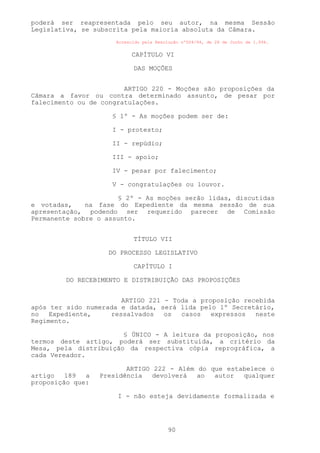 poderá ser reapresentada pelo seu autor, na mesma Sessão
Legislativa, se subscrita pela maioria absoluta da Câmara.
                      Acrescido pela Resolução nº004/94, de 28 de Junho de 1.994.


                           CAPÍTULO VI

                            DAS MOÇÕES


                        ARTIGO 220 - Moções são proposições da
Câmara a favor ou contra determinado assunto, de pesar por
falecimento ou de congratulações.

                     § 1º - As moções podem ser de:

                     I - protesto;

                     II - repúdio;

                     III - apoio;

                     IV - pesar por falecimento;

                     V - congratulações ou louvor.

                      § 2º - As moções serão lidas, discutidas
e votadas,    na fase do Expediente da mesma sessão de sua
apresentação, podendo ser requerido parecer de Comissão
Permanente sobre o assunto.


                            TÍTULO VII

                    DO PROCESSO LEGISLATIVO

                            CAPÍTULO I

        DO RECEBIMENTO E DISTRIBUIÇÃO DAS PROPOSIÇÕES


                       ARTIGO 221 - Toda a proposição recebida
após ter sido numerada e datada, será lida pelo 1º Secretário,
no   Expediente,    ressalvados   os  casos   expressos  neste
Regimento.

                       § ÚNICO - A leitura da proposição, nos
termos deste artigo, poderá ser substituída, a critério da
Mesa, pela distribuição da respectiva cópia reprográfica, a
cada Vereador.

                         ARTIGO 222 - Além do que estabelece o
artigo   189  a   Presidência   devolverá  ao  autor  qualquer
proposição que:

                      I - não esteja devidamente formalizada e




                                         90
 