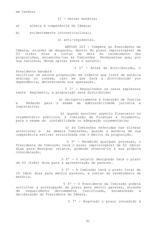 em termos;

                      II - versar matéria;

a)      alheia à competência da Câmara;

b)      evidentemente inconstitucional;

                      c) anti-regimental.

                         ARTIGO 223 - Compete ao Presidente da
Câmara, através de despacho, dentro do prazo improrrogável de
03 (três) dias a contar da data do recebimento das
proposições, encaminha-las às Comissões   Permanentes que, por
sua natureza, devam opinar sobre o assunto.

                             § 1º - Antes da distribuição, o
Presidente mandará
verificar se existe proposição em trâmite que trate de matéria
análoga ou conexa, caso em que fará a distribuição por
dependência, determinando sua apensação.

                          § 2º - Ressalvados os casos expressos
neste   Regimento, a proposição será distribuída:

                          a) obrigatoriamente à Comissão de Justiça
e    Redação   para   o     exame da admissibilidade jurídica e
legislativa;

                      b) quando envolver aspecto financeiro ou
orçamentário públicos, à Comissão de Finanças e Orçamento,
para o exame da contabilidade ou adequação orçamentária;

                         c) às Comissões referidas nas alíneas
anteriores e   às demais Comissões, quando a matéria de sua
competência estiver relacionada com o mérito da proposição.

                         § 3º - Recebido qualquer processo, o
Presidente da Comissão terá o prazo improrrogável de 02 (dois)
dias para designar relator, podendo reservá-lo à sua própria
consideração.

                       § 4º - O relator designado terá o prazo
de 03 (três) dias para a apresentação de parecer.

                      § 5º - A Comissão terá o prazo total de
10 (dez) dias para emitir parecer, a contar do recebimento da
matéria.

                        § 6º - O Presidente da Comissão poderá
solicitar a prorrogação do prazo para emitir parecer, através
de   requerimento   devidamente  justificado,  encaminhado   a
deliberação do Presidente da Câmara.

                              § 7º - Esgotado o prazo concedido à




                                       91
 