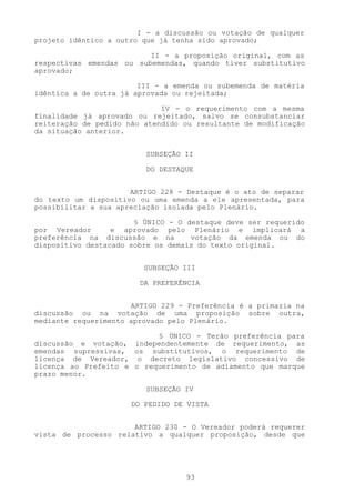 I - a discussão ou votação de qualquer
projeto idêntico a outro que já tenha sido aprovado;

                          II - a proposição original, com as
respectivas emendas ou subemendas, quando tiver substitutivo
aprovado;

                        III - a emenda ou subemenda de matéria
idêntica a de outra já aprovada ou rejeitada;

                             IV - o requerimento com a mesma
finalidade já aprovado ou rejeitado, salvo se consubstanciar
reiteração de pedido não atendido ou resultante de modificação
da situação anterior.


                         SUBSEÇÃO II

                         DO DESTAQUE


                      ARTIGO 228 - Destaque é o ato de separar
do texto um dispositivo ou uma emenda a ele apresentada, para
possibilitar a sua apreciação isolada pelo Plenário.

                       § ÚNICO - O destaque deve ser requerido
por Vereador      e aprovado pelo Plenário e implicará a
preferência na discussão e na       votação da emenda ou do
dispositivo destacado sobre os demais do texto original.


                         SUBSEÇÃO III

                        DA PREFERÊNCIA


                      ARTIGO 229 - Preferência é a primazia na
discussão ou na votação de uma proposição sobre outra,
mediante requerimento aprovado pelo Plenário.

                           § ÚNICO - Terão preferência para
discussão e votação, independentemente de requerimento, as
emendas supressivas, os substitutivos, o requerimento de
licença de Vereador, o decreto legislativo concessivo de
licença ao Prefeito e o requerimento de adiamento que marque
prazo menor.

                         SUBSEÇÃO IV

                      DO PEDIDO DE VISTA


                      ARTIGO 230 - O Vereador poderá requerer
vista de processo relativo a qualquer proposição, desde que




                                  93
 