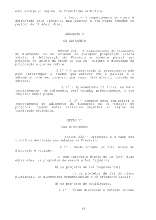 essa esteja ao regime   de tramitação ordinária.

                          § ÚNICO - O requerimento de vista é
deliberado pelo Plenário, não podendo o seu prazo exceder no
período de 10 (dez) dias.


                            SUBSEÇÃO V

                           DO ADIAMENTO


                      ARTIGO 231 - O requerimento de adiamento
de discussão ou de votação de qualquer proposição estará
sujeito à deliberação do Plenário e somente poderá ser
proposto no início da Ordem do Dia ou durante a discussão da
proposição a que se refere.

                     § 1º - A apresentação do requerimento não
pode interromper o orador que estiver com a palavra e o
adiamento deve ser proposto por tempo determinado, contado em
sessões.

                       § 2º - Apresentados 02 (dois) ou mais
requerimentos de adiamento, será votado, primeiramente, o que
requerer menor prazo.

                          § 3º - Somente será admissível o
requerimento de adiamento da discussão ou da votação de
projetos, quando estes estiverem sujeitos ao regime de
tramitação ordinária.


                             SEÇÃO II

                          DAS DISCUSSÕES


                          ARTIGO 232 - Discussão é a fase dos
trabalhos destinada aos debates em Plenário.

                         § 1º - Serão votados em dois turnos de
discussão e votação:

                      a) com intervalo mínimo de 10 (dez) dias
entre eles, as propostas de emenda à Lei Orgânica;

                       b) os projetos de lei complementar;

                              c) os projetos de lei do plano
plurianual, de diretrizes orçamentárias e do orçamento anual;

                       d) os projetos de codificação.

                         § 2º - Terão discussão e votação únicas




                                     94
 