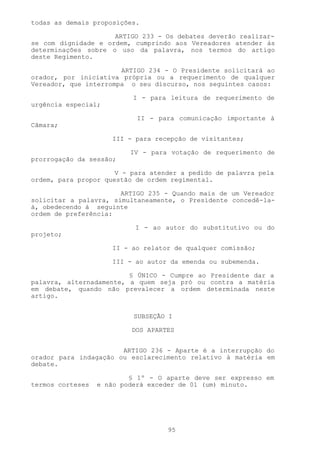 todas as demais proposições.

                     ARTIGO 233 - Os debates deverão realizar-
se com dignidade e ordem, cumprindo aos Vereadores atender às
determinações sobre o uso da palavra, nos termos do artigo
deste Regimento.

                       ARTIGO 234 - O Presidente solicitará ao
orador, por iniciativa própria ou a requerimento de qualquer
Vereador, que interrompa o seu discurso, nos seguintes casos:

                          I - para leitura de requerimento de
urgência especial;

                           II - para comunicação importante à
Câmara;

                     III - para recepção de visitantes;

                          IV - para votação de requerimento de
prorrogação da sessão;

                      V - para atender a pedido de palavra pela
ordem, para propor questão de ordem regimental.

                       ARTIGO 235 - Quando mais de um Vereador
solicitar a palavra, simultaneamente, o Presidente concedê-la-
á, obedecendo à seguinte
ordem de preferência:

                           I - ao autor do substitutivo ou do
projeto;

                     II - ao relator de qualquer comissão;

                     III - ao autor da emenda ou subemenda.

                         § ÚNICO - Cumpre ao Presidente dar a
palavra, alternadamente, a quem seja pró ou contra a matéria
em debate, quando não prevalecer a ordem determinada neste
artigo.


                           SUBSEÇÃO I

                          DOS APARTES


                       ARTIGO 236 - Aparte é a interrupção do
orador para indagação ou esclarecimento relativo à matéria em
debate.

                          § 1º - O aparte deve ser expresso em
termos corteses   e não poderá exceder de 01 (um) minuto.




                                   95
 