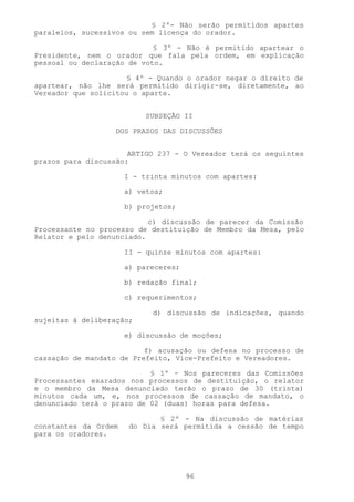 § 2º- Não serão permitidos apartes
paralelos, sucessivos ou sem licença do orador.

                            § 3º - Não é permitido apartear o
Presidente, nem o orador que fala pela ordem, em explicação
pessoal ou declaração de voto.

                      § 4º - Quando o orador negar o direito de
apartear, não lhe será permitido dirigir-se, diretamente, ao
Vereador que solicitou o aparte.


                           SUBSEÇÃO II

                   DOS PRAZOS DAS DISCUSSÕES


                      ARTIGO 237 - O Vereador terá os seguintes
prazos para discussão:

                      I - trinta minutos com apartes:

                      a) vetos;

                      b) projetos;

                           c) discussão de parecer da Comissão
Processante no processo de destituição de Membro da Mesa, pelo
Relator e pelo denunciado.

                      II - quinze minutos com apartes:

                      a) pareceres;

                      b) redação final;

                      c) requerimentos;

                            d) discussão de indicações, quando
sujeitas à deliberação;

                      e) discussão de moções;

                          f) acusação ou defesa no processo de
cassação de mandato de Prefeito, Vice-Prefeito e Vereadores.

                           § 1º - Nos pareceres das Comissões
Processantes exarados nos processos de destituição, o relator
e o membro da Mesa denunciado terão o prazo de 30 (trinta)
minutos cada um, e, nos processos de cassação de mandato, o
denunciado terá o prazo de 02 (duas) horas para defesa.

                              § 2º - Na discussão de matérias
constantes da Ordem    do Dia será permitida a cessão de tempo
para os oradores.




                                      96
 