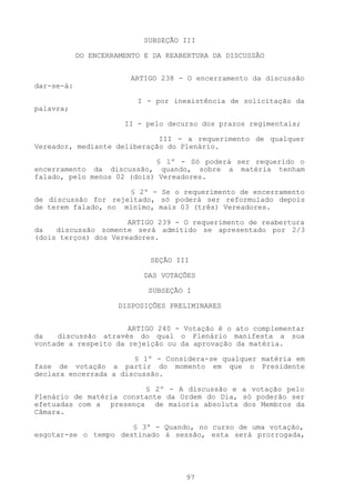 SUBSEÇÃO III

            DO ENCERRAMENTO E DA REABERTURA DA DISCUSSÃO


                        ARTIGO 238 - O encerramento da discussão
dar-se-á:

                          I - por inexistência de solicitação da
palavra;

                       II - pelo decurso dos prazos regimentais;

                             III - a requerimento de qualquer
Vereador, mediante deliberação do Plenário.

                            § 1º - Só poderá ser requerido o
encerramento da discussão, quando, sobre a matéria tenham
falado, pelo menos 02 (dois) Vereadores.

                     § 2º - Se o requerimento de encerramento
de discussão for rejeitado, só poderá ser reformulado depois
de terem falado, no mínimo, mais 03 (três) Vereadores.

                      ARTIGO 239 - O requerimento de reabertura
da   discussão somente será admitido se apresentado por 2/3
(dois terços) dos Vereadores.


                             SEÇÃO III

                            DAS VOTAÇÕES

                             SUBSEÇÃO I

                      DISPOSIÇÕES PRELIMINARES


                      ARTIGO 240 - Votação é o ato complementar
da   discussão através do qual o Plenário manifesta a sua
vontade a respeito da rejeição ou da aprovação da matéria.

                       § 1º - Considera-se qualquer matéria em
fase de votação a partir do momento em que o Presidente
declara encerrada a discussão.

                         § 2º - A discussão e a votação pelo
Plenário de matéria constante da Ordem do Dia, só poderão ser
efetuadas com a presença de maioria absoluta dos Membros da
Câmara.

                      § 3º - Quando, no curso de uma votação,
esgotar-se o tempo destinado à sessão, esta será prorrogada,




                                     97
 