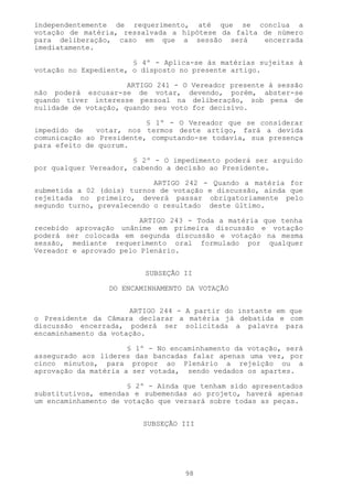 independentemente de requerimento, até que se conclua a
votação de matéria, ressalvada a hipótese da falta de número
para deliberação, caso em que a sessão será        encerrada
imediatamente.

                       § 4º - Aplica-se às matérias sujeitas à
votação no Expediente, o disposto no presente artigo.

                      ARTIGO 241 - O Vereador presente à sessão
não poderá escusar-se de votar, devendo, porém, abster-se
quando tiver interesse pessoal na deliberação, sob pena de
nulidade de votação, quando seu voto for decisivo.

                          § 1º - O Vereador que se considerar
impedido de   votar, nos termos deste artigo, fará a devida
comunicação ao Presidente, computando-se todavia, sua presença
para efeito de quorum.

                       § 2º - O impedimento poderá ser arguido
por qualquer Vereador, cabendo a decisão ao Presidente.

                            ARTIGO 242 - Quando a matéria for
submetida a 02 (dois) turnos de votação e discussão, ainda que
rejeitada no primeiro, deverá passar obrigatoriamente pelo
segundo turno, prevalecendo o resultado deste último.

                         ARTIGO 243 - Toda a matéria que tenha
recebido aprovação unânime em primeira discussão e votação
poderá ser colocada em segunda discussão e votação na mesma
sessão, mediante requerimento oral formulado por qualquer
Vereador e aprovado pelo Plenário.


                          SUBSEÇÃO II

                 DO ENCAMINHAMENTO DA VOTAÇÃO


                      ARTIGO 244 - A partir do instante em que
o Presidente da Câmara declarar a matéria já debatida e com
discussão encerrada, poderá ser solicitada a palavra para
encaminhamento da votação.

                      § 1º - No encaminhamento da votação, será
assegurado aos líderes das bancadas falar apenas uma vez, por
cinco minutos, para propor ao Plenário a rejeição ou a
aprovação da matéria a ser votada, sendo vedados os apartes.

                      § 2º - Ainda que tenham sido apresentados
substitutivos, emendas e subemendas ao projeto, haverá apenas
um encaminhamento de votação que versará sobre todas as peças.


                         SUBSEÇÃO III




                                   98
 
