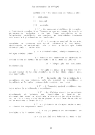 DOS PROCESSOS DE VOTAÇÃO


                     ARTIGO 245 - Os processos de votação são:

                     I - simbólico

                     II - nominal

                     III - secreto

                      § 1º - No processo simbólico de votação,
o Presidente convidará os Vereadores que estiverem de acordo a
permanecerem sentados e os que forem contrários a se
levantarem, procedendo, em seguida, às necessárias contagem
dos votos e à proclamação do resultado.

                         § 2º - O processo nominal de votação
consiste na contagem dos votos favoráveis e contrários,
respondendo os Vereadores "sim ou não" à medida que forem
chamados pelo 1º Secretário.

                        § 3º - Proceder-se-á, obrigatoriamente, à
votação nominal para:

                      I - votação aos pareceres do Tribunal de
Contas sobre as contas do Prefeito e as da Mesa da Câmara;

                                  II - composição das Comissões
Permanentes;

                     III - votação de todas as proposições que
exijam quorum de maioria absoluta ou de 2/3 (dois terços) para
sua aprovação.

                         § 4º - Enquanto não for proclamado o
resultado de uma votação, seja ela nominal ou simbólica, é
facultado ao Vereador retardatário expender seu voto.

                        § 5º - O Vereador poderá retificar seu
voto antes de proclamado o resultado.

                         § 6º - As dúvidas quanto ao resultado
proclamado   só   poderão   ser  suscitadas   e   deverão  ser
esclarecidas antes de anunciada a discussão de nova matéria,
ou, se for o caso, antes de se passar à nova fase da sessão ou
de se encerrar a Ordem do Dia.

                     § 7º - O processo de votação secreto será
utilizado nos seguintes casos:

                          I - no julgamento de Vereadores, do
Prefeito e do Vice-Prefeito;

                        II - na eleição dos Membros da Mesa e dos




                                     99
 