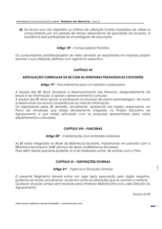 AGRUPAMENTO DE ESCOLAS AUGUSTO CABRITA - REGIMENTO DAS         BIBLIOTECAS – 2012-13


   d) Os alunos que não respeitem os critérios de utilização ficarão impedidos de utilizar os
      computadores por um período de tempo dependente da gravidade da situação. A
      ocorrência será participada ao encarregado de educação.


                                         Artigo 18º - Computadores Portáteis

Os computadores portáteis/projetor de vídeo deverão ser requisitados em impresso próprio
estando a sua utilização definida num regimento específico.


                                                          CAPÍTULO VII

       ARTICULAÇÃO CURRICULAR DA BE COM AS ESTRUTURAS PEDAGÓGICAS E DOCENTES

                         Artigo 19º - Procedimentos para um trabalho colaborativo

A equipa das BE deve favorecer o desenvolvimento das literacias, designadamente da
leitura e da informação, e apoiar o desenvolvimento curricular.
A equipa das BE deve apoiar os professores no processo de ensino-aprendizagem, de modo
a desenvolver nos alunos competências ao nível da informação.
Os responsáveis pelas BE deverão, anualmente, apresentar aos órgãos responsáveis um
Plano de Atividades que esteja devidamente integrado no Projeto Educativo do
Agrupamento e que esteja articulado com as propostas apresentadas pelos vários
departamentos curriculares.


                                                CAPÍTULO VIII – PARCERIAS

                              Artigo 20º - Colaboração com entidades exteriores

As BE estão integradas na Rede de Bibliotecas Escolares, trabalhando em parceria com a
Biblioteca Municipal e SABE (Serviço de Apoio às Bibliotecas Escolares).
Para além destas parcerias poderão vir a ser realizadas outras, de acordo com o PAA.


                                        CAPÍTULO IX – DISPOSIÇÕES DIVERSAS
                                                                                                      1/10




                                      Artigo 21º - Vigência e Situações Omissas

O presente Regimento deverá entrar em vigor após aprovação pelo órgão respetivo,
podendo ser revisto anualmente, tendo em conta as alterações que se venham a verificar.
Qualquer situação omissa será resolvida pelos Professor Bibliotecários e/ou pela Direção do
Agrupamento.

                                                                                       Equipa da BE


Texto escrito conforme o Acordo Ortográfico - convertido pelo Lince.
 