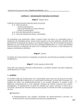 AGRUPAMENTO DE ESCOLAS AUGUSTO CABRITA - REGIMENTO DAS   BIBLIOTECAS – 2012-13



                        CAPÍTULO II – ORGANIZAÇÃO FUNCIONAL DO ESPAÇO

                                            Artigo 3º - Espaço físico

As BE são compostas pelas seguintes áreas funcionais:
       ♦ A - Setor de Leitura:
              - Zona de atendimento
              - Leitura de Periódicos/ Leitura Informal
              - Leitura /consulta geral
       ♦ B - Zona de Visionamento e Audição
       ♦ C - Zona de Trabalho de Grupo – Multimédia


Os professores que pretendam utilizar o espaço (setor de leitura ou multimédia) para a
realização de atividades letivas, tendo como suporte os recursos existentes, deverão fazer
previamente a requisição do espaço, em impresso próprio, junto da funcionária de apoio à
Biblioteca ou com titular da turma ou com o professor bibliotecário, no 1º Ciclo. Esta medida
procura articular a realização de aulas com a utilização de recursos, a nível individual, no
espaço multimédia ou de leitura.


                                                Artigo 4º - Horário

O horário de funcionamento é atualizado anualmente, encontrando-se afixado à entrada
da Biblioteca.


                                   Artigo 5º - Outros espaços afetos à BE

Para além dos espaços indicados anteriormente, o Auditório também faz parte integrante
da BE (exceto no 1º ciclo)


1 – Auditório

O Auditório (Sala de Audiovisuais) com capacidade para cerca de 52 pessoas faz parte
integrante da BE/CRE e dispõe de um computador multimédia, um ecrã fixo na parede, um
                                                                                                1/10




projetor de vídeo, um amplificador+colunas e um quadro interativo. O acesso à sala
destina-se exclusivamente a uma utilização criteriosa de âmbito curricular e/ou lúdico-
pedagógica. O equipamento só pode ser utilizado por quem conheça a forma de o
manusear, devendo ser tomadas todas as precauções no sentido de evitar a propagação
de vírus.

   a) Utilizadores

       ♦ Professores/alunos que realizem atividades de desenvolvimento curricular, no
        âmbito do PAA, e que necessitem da sala e/ou equipamento.
 