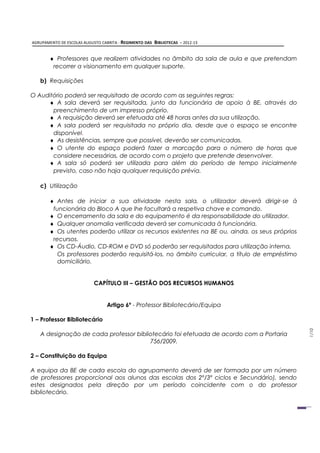AGRUPAMENTO DE ESCOLAS AUGUSTO CABRITA - REGIMENTO DAS   BIBLIOTECAS – 2012-13


       ♦ Professores que realizem atividades no âmbito da sala de aula e que pretendam
        recorrer a visionamento em qualquer suporte.

   b) Requisições

O Auditório poderá ser requisitado de acordo com as seguintes regras:
     ♦ A sala deverá ser requisitada, junto da funcionária de apoio à BE, através do
       preenchimento de um impresso próprio.
     ♦ A requisição deverá ser efetuada até 48 horas antes da sua utilização.
     ♦ A sala poderá ser requisitada no próprio dia, desde que o espaço se encontre
       disponível.
     ♦ As desistências, sempre que possível, deverão ser comunicadas.
     ♦ O utente do espaço poderá fazer a marcação para o número de horas que
       considere necessárias, de acordo com o projeto que pretende desenvolver.
     ♦ A sala só poderá ser utilizada para além do período de tempo inicialmente
       previsto, caso não haja qualquer requisição prévia.

   c) Utilização

       ♦ Antes de iniciar a sua atividade nesta sala, o utilizador deverá dirigir-se à
        funcionária do Bloco A que lhe facultará a respetiva chave e comando.
       ♦ O encerramento da sala e do equipamento é da responsabilidade do utilizador.
       ♦ Qualquer anomalia verificada deverá ser comunicada à funcionária.
       ♦ Os utentes poderão utilizar os recursos existentes na BE ou, ainda, os seus próprios
        recursos.
       ♦ Os CD-Áudio, CD-ROM e DVD só poderão ser requisitados para utilização interna.
          Os professores poderão requisitá-los, no âmbito curricular, a título de empréstimo
          domiciliário.


                           CAPÍTULO III – GESTÃO DOS RECURSOS HUMANOS


                                 Artigo 6º - Professor Bibliotecário/Equipa

1 – Professor Bibliotecário
                                                                                                1/10




   A designação de cada professor bibliotecário foi efetuada de acordo com a Portaria
                                       756/2009.

2 – Constituição da Equipa

A equipa da BE de cada escola do agrupamento deverá de ser formada por um número
de professores proporcional aos alunos das escolas dos 2º/3º ciclos e Secundário), sendo
estes designados pela direção por um período coincidente com o do professor
bibliotecário.
 