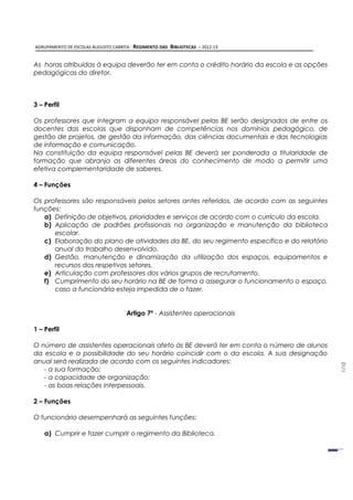 AGRUPAMENTO DE ESCOLAS AUGUSTO CABRITA - REGIMENTO DAS   BIBLIOTECAS – 2012-13


As horas atribuídas à equipa deverão ter em conta o crédito horário da escola e as opções
pedagógicas do diretor.



3 – Perfil

Os professores que integram a equipa responsável pelas BE serão designados de entre os
docentes das escolas que disponham de competências nos domínios pedagógico, de
gestão de projetos, de gestão da informação, das ciências documentais e das tecnologias
de informação e comunicação.
Na constituição da equipa responsável pelas BE deverá ser ponderada a titularidade de
formação que abranja as diferentes áreas do conhecimento de modo a permitir uma
efetiva complementaridade de saberes.

4 – Funções

Os professores são responsáveis pelos setores antes referidos, de acordo com as seguintes
funções:
   a) Definição de objetivos, prioridades e serviços de acordo com o currículo da escola.
   b) Aplicação de padrões profissionais na organização e manutenção da biblioteca
      escolar.
   c) Elaboração do plano de atividades da BE, do seu regimento específico e do relatório
      anual do trabalho desenvolvido.
   d) Gestão, manutenção e dinamização da utilização dos espaços, equipamentos e
      recursos dos respetivos setores.
   e) Articulação com professores dos vários grupos de recrutamento.
   f) Cumprimento do seu horário na BE de forma a assegurar o funcionamento o espaço,
      caso a funcionária esteja impedida de o fazer.


                                     Artigo 7º - Assistentes operacionais

1 – Perfil

O número de assistentes operacionais afeto às BE deverá ter em conta o número de alunos
da escola e a possibilidade do seu horário coincidir com o da escola. A sua designação
anual será realizada de acordo com os seguintes indicadores:
                                                                                            1/10




   - a sua formação;
   - a capacidade de organização;
   - as boas relações interpessoais.

2 – Funções

O funcionário desempenhará as seguintes funções:

    a) Cumprir e fazer cumprir o regimento da Biblioteca.
 