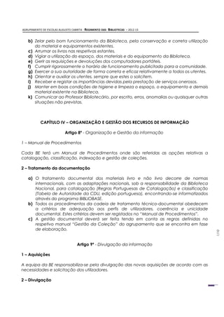 AGRUPAMENTO DE ESCOLAS AUGUSTO CABRITA - REGIMENTO DAS   BIBLIOTECAS – 2012-13


   b) Zelar pelo bom funcionamento da Biblioteca, pela conservação e correta utilização
      do material e equipamentos existentes.
   c) Arrumar os livros nas respetivas estantes.
   d) Vigiar a utilização do espaço, dos materiais e do equipamento da Biblioteca.
   e) Gerir as requisições e devoluções dos computadores portáteis.
   f) Cumprir rigorosamente o horário de funcionamento publicitado para a comunidade.
   g) Exercer a sua autoridade de forma correta e eficaz relativamente a todos os utentes.
   h) Orientar e auxiliar os utentes, sempre que estes o solicitem.
   i) Receber e registar as importâncias devidas pela prestação de serviços onerosos.
   j) Manter em boas condições de higiene e limpeza o espaço, o equipamento e demais
      material existente na Biblioteca.
   k) Comunicar ao Professor Bibliotecário, por escrito, erros, anomalias ou quaisquer outras
      situações não previstas.



           CAPÍTULO IV – ORGANIZAÇÃO E GESTÃO DOS RECURSOS DE INFORMAÇÃO

                           Artigo 8º - Organização e Gestão da informação

1 – Manual de Procedimentos

Cada BE terá um Manual de Procedimentos onde são referidas as opções relativas a
catalogação, classificação, indexação e gestão de coleções.

2 – Tratamento da documentação

   a) O tratamento documental dos materiais livro e não livro decorre de normas
      internacionais, com as adaptações nacionais, sob a responsabilidade da Biblioteca
      Nacional, para catalogação (Regras Portuguesas de Catalogação) e classificação
      (Tabela de Autoridade da CDU, edição portuguesa), encontrando-se informatizados
      através do programa BIBLIOBASE.
   b) Todos os procedimentos da cadeia de tratamento técnico-documental obedecem
      a critérios de adequação aos perfis de utilizadores, coerência e unicidade
      documental. Estes critérios devem ser registados no “Manual de Procedimentos”.
   c) A gestão documental deverá ser feita tendo em conta as regras definidas no
      respetivo manual “Gestão da Coleção” do agrupamento que se encontra em fase
      de elaboração.
                                                                                                1/10




                                   Artigo 9º - Divulgação da informação

1 – Aquisições

A equipa da BE responsabiliza-se pela divulgação das novas aquisições de acordo com as
necessidades e solicitação dos utilizadores.

2 – Divulgação
 