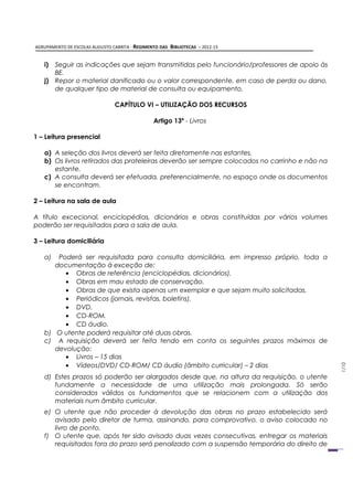AGRUPAMENTO DE ESCOLAS AUGUSTO CABRITA - REGIMENTO DAS   BIBLIOTECAS – 2012-13


   i) Seguir as indicações que sejam transmitidas pelo funcionário/professores de apoio às
      BE.
   j) Repor o material danificado ou o valor correspondente, em caso de perda ou dano,
      de qualquer tipo de material de consulta ou equipamento.

                                CAPÍTULO VI – UTILIZAÇÃO DOS RECURSOS

                                                Artigo 13º - Livros

1 – Leitura presencial

   a) A seleção dos livros deverá ser feita diretamente nas estantes.
   b) Os livros retirados das prateleiras deverão ser sempre colocados no carrinho e não na
      estante.
   c) A consulta deverá ser efetuada, preferencialmente, no espaço onde os documentos
      se encontram.

2 – Leitura na sala de aula

A título excecional, enciclopédias, dicionários e obras constituídas por vários volumes
poderão ser requisitados para a sala de aula.

3 – Leitura domiciliária

   a)  Poderá ser requisitada para consulta domiciliária, em impresso próprio, toda a
      documentação à exceção de:
         • Obras de referência (enciclopédias, dicionários).
         • Obras em mau estado de conservação.
         • Obras de que exista apenas um exemplar e que sejam muito solicitadas.
         • Periódicos (jornais, revistas, boletins).
         • DVD.
         • CD-ROM.
         • CD áudio.
   b) O utente poderá requisitar até duas obras.
   c) A requisição deverá ser feita tendo em conta os seguintes prazos máximos de
      devolução:
         • Livros – 15 dias
         • Vídeos/DVD/ CD-ROM/ CD áudio (âmbito curricular) – 2 dias
                                                                                              1/10




   d) Estes prazos só poderão ser alargados desde que, na altura da requisição, o utente
      fundamente a necessidade de uma utilização mais prolongada. Só serão
      considerados válidos os fundamentos que se relacionem com a utilização dos
      materiais num âmbito curricular.
   e) O utente que não proceder à devolução das obras no prazo estabelecido será
      avisado pelo diretor de turma, assinando, para comprovativo, o aviso colocado no
      livro de ponto.
   f) O utente que, após ter sido avisado duas vezes consecutivas, entregar os materiais
      requisitados fora do prazo será penalizado com a suspensão temporária do direito de
 