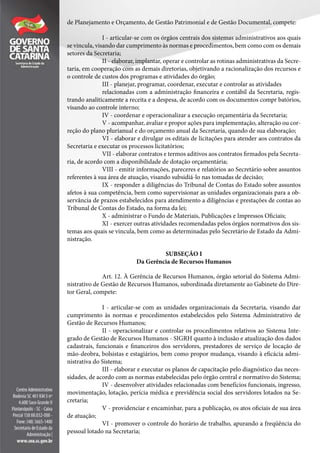 de Planejamento e Orçamento, de Gestão Patrimonial e de Gestão Documental, compete:
I - articular-se com os órgãos centrais dos sistemas administrativos aos quais
se vincula, visando dar cumprimento às normas e procedimentos, bem como com os demais
setores da Secretaria;
II - elaborar, implantar, operar e controlar as rotinas administrativas da Secre-
taria, em cooperação com as demais diretorias, objetivando a racionalização dos recursos e
o controle de custos dos programas e atividades do órgão;
III - planejar, programar, coordenar, executar e controlar as atividades
relacionadas com a administração financeira e contábil da Secretaria, regis-
trando analiticamente a receita e a despesa, de acordo com os documentos compr batórios,
visando ao controle interno;
IV - coordenar e operacionalizar a execução orçamentária da Secretaria;
V - acompanhar, avaliar e propor ações para implementação, alteração ou cor-
reção do plano plurianual e do orçamento anual da Secretaria, quando de sua elaboração;
VI - elaborar e divulgar os editais de licitações para atender aos contratos da
Secretaria e executar os processos licitatórios;
VII - elaborar contratos e termos aditivos aos contratos firmados pela Secreta-
ria, de acordo com a disponibilidade de dotação orçamentária;
VIII - emitir informações, pareceres e relatórios ao Secretário sobre assuntos
referentes à sua área de atuação, visando subsidiá-lo nas tomadas de decisão;
IX - responder a diligências do Tribunal de Contas do Estado sobre assuntos
afetos à sua competência, bem como supervisionar as unidades organizacionais para a ob-
servância de prazos estabelecidos para atendimento a diligências e prestações de contas ao
Tribunal de Contas do Estado, na forma da lei;
X - administrar o Fundo de Materiais, Publicações e Impressos Oficiais;
XI - exercer outras atividades recomendadas pelos órgãos normativos dos sis-
temas aos quais se vincula, bem como as determinadas pelo Secretário de Estado da Admi-
nistração.
SUBSEÇÃO I
Da Gerência de Recursos Humanos
Art. 12. À Gerência de Recursos Humanos, órgão setorial do Sistema Admi-
nistrativo de Gestão de Recursos Humanos, subordinada diretamente ao Gabinete do Dire-
tor Geral, compete:
I - articular-se com as unidades organizacionais da Secretaria, visando dar
cumprimento às normas e procedimentos estabelecidos pelo Sistema Administrativo de
Gestão de Recursos Humanos;
II - operacionalizar e controlar os procedimentos relativos ao Sistema Inte-
grado de Gestão de Recursos Humanos - SIGRH quanto à inclusão e atualização dos dados
cadastrais, funcionais e financeiros dos servidores, prestadores de serviço de locação de
mão-deobra, bolsistas e estagiários, bem como propor mudança, visando à eficácia admi-
nistrativa do Sistema;
III - elaborar e executar os planos de capacitação pelo diagnóstico das neces-
sidades, de acordo com as normas estabelecidas pelo órgão central e normativo do Sistema;
IV - desenvolver atividades relacionadas com benefícios funcionais, ingresso,
movimentação, lotação, perícia médica e previdência social dos servidores lotados na Se-
cretaria;
V - providenciar e encaminhar, para a publicação, os atos oficiais de sua área
de atuação;
VI - promover o controle do horário de trabalho, apurando a freqüência do
pessoal lotado na Secretaria;
 