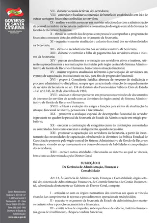 VII - elaborar a escala de férias dos servidores;
VIII - controlar e fiscalizar a concessão de benefícios estabelecidos em lei e de
outras vantagens financeiras atribuídas ao servidor;
IX - analisar e emitir pareceres em matérias relacionadas com a administração
de pessoal no âmbito da Secretaria conforme a normatização do órgão central do Sistema de
Gestão de Recursos Humanos;
X - efetuar o controle das despesas com pessoal e acompanhar a programação
financeira consoante dotação atribuída no orçamento da Secretaria;
XI - organizar e manter atualizado o cadastro funcional dos servidores lotados
na Secretaria;
XII - efetuar o recadastramento dos servidores inativos da Secretaria;
XIII - elaborar e controlar a folha de pagamento dos servidores ativos e inati-
vos da Secretaria;
XIV - prestar atendimento e orientação aos servidores ativos e inativos, refe-
rentes a procedimentos e normatizações instituídas pelo órgão central do Sistema Adminis-
trativo de Gestão de Recursos Humanos, bem como à situação funcional;
XV - manter registros atualizados referentes à participação de servidores em
eventos de capacitação, institucionais ou não, para fins de progressão funcional;
XVI - propor à Consultoria Jurídica abertura de processo de sindicância e
processo administrativo disciplinar, sempre que caracterizada situação de enquadramento
de servidor da Secretaria no art. 154 do Estatuto dos Funcionários Públicos Civis do Estado
– Lei nº 6.745, de 28 de dezembro de 1985;
XVII - analisar e oferecer pareceres em processos ou emissões de documentos
de interesse do servidor de acordo com as diretrizes do órgão central do Sistema Adminis-
trativo de Gestão de Recursos Humanos;
XVIII - efetuar a evolução dos cargos e funções para efeitos de atualização da
situação funcional de inativo, pensionista e terceirizado;
XIX - promover a avaliação especial de desempenho funcional do servidor
ingressante no quadro de pessoal da Secretaria de Estado da Administração em estágio pro-
batório;
XX - executar a contratação de estagiários junto às instituições conveniadas
ou contratadas, bem como executar o desligamento, quando necessário;
XXI - promover a capacitação dos servidores da Secretaria, a partir do levan-
tamento das necessidades de capacitação, obedecendo às diretrizes da Política Estadual de
Capacitação proposta pelo órgão central do Sistema Administrativo de Gestão de Recursos
Humanos, visando ao aprimoramento e o desenvolvimento de habilidades e competências
dos servidores;
XXII - exercer outras atividades relacionadas ao sistema ao qual se vincula,
bem como as determinadas pelo Diretor Geral.
SUBSEÇÃO II
Da Gerência de Administração, Finanças e
Contabilidade
Art. 13. À Gerência de Administração, Finanças e Contabilidade, órgão seto-
rial dos sistemas de Administração Financeira, de Controle Interno e de Gestão Documen-
tal, subordinada diretamente ao Gabinete do Diretor Geral, compete:
I - articular-se com os órgãos normativos dos sistemas aos quais se vincula
visando dar cumprimento às normas e procedimentos operacionais estabelecidos;
II - executar o orçamento da Secretaria de Estado da Administração e manter
o controle sobre a posição orçamentária e financeira;
III - emitir notas de empenho, subempenhos e de estorno, boletins financei-
ros, guias de recolhimento, cheques e ordens bancárias;
 