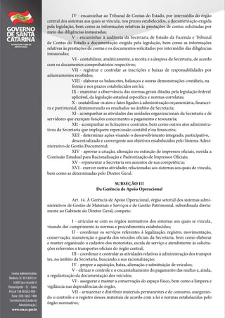 IV - encaminhar ao Tribunal de Contas do Estado, por intermédio do órgão
central dos sistemas aos quais se vincula, nos prazos estabelecidos, a documentação exigida
pela legislação, bem como as informações relativas às prestações de contas solicitadas por
meio das diligências instauradas;
V - encaminhar à auditoria da Secretaria de Estado da Fazenda e Tribunal
de Contas do Estado a documentação exigida pela legislação, bem como as informações
relativas às prestações de contas e os documentos solicitados por intermédio das diligências
instauradas;
VI - contabilizar, analiticamente, a receita e a despesa da Secretaria, de acordo
com os documentos comprobatórios respectivos;
VII - registrar e controlar as inscrições e baixas de responsabilidades por
adiantamentos recebidos;
VIII - elaborar os balancetes, balanços e outras demonstrações contábeis, na
forma e nos prazos estabelecidos em lei;
IX - examinar a observância das normas gerais ditadas pela legislação federal
aplicável, da legislação estadual específica e normas correlatas;
X - contabilizar os atos e fatos ligados à administração orçamentária, financei-
ra e patrimonial, demonstrando os resultados no âmbito da Secretaria;
XI - acompanhar as atividades das unidades organizacionais da Secretaria e de
servidores que exerçam funções concernentes a pagamento e tesouraria;
XII - acompanhar as licitações e contratos, bem como outros atos administra-
tivos da Secretaria que impliquem repercussão contábil e/ou financeira;
XIII - determinar ações visando o desenvolvimento integrado, participativo,
descentralizado e convergente aos objetivos estabelecidos pelo Sistema Admi-
nistrativo de Gestão Documental;
XIV - aprovar a criação, alteração ou extinção de impressos oficiais, ouvida a
Comissão Estadual para Racionalização e Padronização de Impressos Oficiais;
XV - representar a Secretaria em assuntos de sua competência;
XVI - exercer outras atividades relacionadas aos sistemas aos quais de vincula,
bem como as determinadas pelo Diretor Geral.
SUBSEÇÃO III
Da Gerência de Apoio Operacional
Art. 14. À Gerência de Apoio Operacional, órgão setorial dos sistemas admi-
nistrativos de Gestão de Materiais e Serviços e de Gestão Patrimonial, subordinada direta-
mente ao Gabinete do Diretor Geral, compete:
I - articular-se com os órgãos normativos dos sistemas aos quais se vincula,
visando dar cumprimento às normas e procedimentos estabelecidos;
II - coordenar os serviços referentes à legalização, registro, movimentação,
conservação, manutenção e guarda dos veículos oficiais da Secretaria, bem como elaborar
e manter organizado o cadastro dos motoristas, escala de serviço e atendimento às solicita-
ções referentes a transportes oficiais do órgão central;
III - coordenar e controlar as atividades relativas à administração dos transpor
tes, no âmbito da Secretaria, buscando a sua racionalização;
IV - propor a aquisição, baixa, alienação e substituição de veículos;
V - efetuar o controle e o encaminhamento do pagamento das multas e, ainda,
a regularização da documentação dos veículos;
VI - assegurar e manter a conservação do espaço físico, bem como a limpeza e
vigilância nas dependências do órgão;
VII - armazenar e distribuir materiais permanentes e de consumo, asseguran-
do o controle e o registro desses materiais de acordo com a lei e normas estabelecidas pelo
órgão normativo;
 