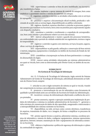 VIII - supervisionar e controlar os bens do ativo imobilizado, sua incorpora-
ção, transferência e baixa;
IX - estudar, implantar e operar sistemas de controle de estoques, bem como
estabelecer a quantidade máxima e mínima de materiais em estoque;
X - organizar, controlar e executar as atividades relacionadas com os serviços
de reprografia;
XI - processar e arquivar a documentação oficial recebida, produzida e sele-
cionada de acordo com as normas legais, disponibilizando ao público solicitante;
XII - registrar, classificar, numerar, distribuir e controlar os processos, papéis e
documentos que tramitam na Secretaria, bem como encaminhar para arquivamento aqueles
com despacho conclusivo;
XIII - coordenar e controlar o recebimento e a expedição de correspondên-
cias, bem como orientar o procedimento relativo ao envio das mesmas;
XIV - instruir adequadamente e manter a guarda dos processos licitatórios,
em conformidade com o período de validade estabelecido em regulamento, normas e regras
de temporalidade;
XV - registrar e controlar os gastos com materiais, serviços, locações, seguros,
obras e serviços de engenharia;
XVI - responsabilizar-se pela guarda, utilização e conservação de bens móveis
e imóveis, máquinas, equipamentos e instalações no âmbito da Secretaria de Estado da Ad-
ministração;
XVII - contabilizar a incorporação ou baixa de bens patrimoniais e o estoque
do almoxarifado do órgão;
XVIII - exercer outras atividades relacionadas aos sistemas administrativos
aos quais se vincula, bem como as determinadas pelo Diretor Geral, no âmbito da sua atu-
ação.
SUBSEÇÃO IV
Da Gerência de Tecnologia de Informação
Art. 15. À Gerência de Tecnologia de Informação, órgão setorial do Sistema
Administrativo de Gestão de Tecnologia de Informação, subordinada diretamente ao Gabi-
nete do Diretor Geral, compete:
I - articular-se com o órgão normativo do sistema ao qual se vincula, visando
dar cumprimento às normas e procedimentos estabelecidos;
II - promover a universalização do uso da informática como ferramenta de
qualidade e produtividade junto aos servidores da Secretaria de Estado da Administração;
III - incentivar o avanço da informatização objetivando a melhoria dos servi-
ços prestados;
IV - prestar assessoria, suporte e operação assistida para implantação de pro-
dutos de informática e sistemas às unidades administrativas da Secretaria; V - gerenciar a
infra-estrutura de comunicação de dados de alta capacidade, assegurando a interconexão e
a interoperabilidade dos sistemas existentes na Secretaria;
VI - disponibilizar, na rede, serviços como: correio eletrônico, transferência
de arquivos, transmissão de dados, voz e imagem, de forma a simplificar os processos da
Secretaria;
VII - prestar suporte técnico a usuários, administrar sistemas, coordenar pro-
jetos de informática e sistema de dados, configurar equipamentos, sistemas operacionais,
aplicativos, Internet, intranet, manutenção de rede e equipamentos de informática existen-
tes na Secretaria;
VIII - elaborar e implementar a política de segurança da informação e o plano
da continuidade de negócios;
 