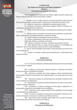 CAPÍTULO III
Dos Órgãos de Execução de Atividades Finalísticas
SEÇÃO I
Da Diretoria de Gestão de Atos Oficiais
Art. 17. À Diretoria de Gestão de Atos Oficiais, órgão normativo conjunto do
Sistema Administrativo de Gestão Documental, compete:
I - articular-se com os órgãos setoriais e seccionais do Sistema Administrativo
de Gestão Documental, visando orientar e supervisionar as atividades inerentes à área;
II - coordenar e padronizar a qualidade da produção gráfica oficial;
III - normatizar, coordenar, supervisionar, regular, controlar e fiscalizar a ra-
cionalização e padronização dos impressos;
IV - definir critérios técnicos para a racionalização e padronização de impres-
sos oficiais;
V - elaborar normas, formulários e manuais de procedimentos visando disci-
plinar e padronizar as atividades pertinentes a impressos oficiais;
VI - manter registro da produção de impressos oficiais;
VII - efetuar a programação, editoração, impressão e distribuição dos Diários
Oficiais dos Poderes constituídos do Estado;
VIII - planejar, coordenar e executar a produção dos impressos oficiais;
IX - atuar supletivamente no campo das artes gráficas nas modalidades de
impressão, “lay out”, encadernação, edição de livros e material didático;
X - exercer outras atividades relacionadas à impressão gráfica previstas em lei
ou em regulamento;
XI - compor a Comissão Estadual para Racionalização e Padronização dos
Impressos Oficiais.
SUBSEÇÃO I
Da Gerência Industrial
Art. 18. À Gerência Industrial, subordinada diretamente à Diretoria de Gestão
de Atos Oficiais, compete:
XII - coordenar a execução dos impressos oficiais e a impressão dos Diários
Oficiais dos Poderes constituídos do Estado;
XIII - promover as medidas que visem assegurar o pleno desenvolvimento
das atividades finalísticas relacionadas com a administração e com a execução dos serviços
gráficos;
XIV - desenvolver projetos de modernização das atividades industriais, bem
como coordenar sua implantação;
XV - fixar diretrizes visando ao perfeito desempenho de todas as áreas subor-
dinadas à Gerência Industrial;
XVI - acompanhar a evolução tecnológica do ramo gráfico, adaptando-a no
parque gráfico, segundo as necessidades do serviço público;
XVII - estabelecer e fazer cumprir parâmetros de qualidade, prazo de entrega
e produtividade no parque gráfico;
XVIII - executar os trabalhos de impressão encomendados à Diretoria, aten-
dendo corretamente as instruções constantes nas ordens de serviço;
XIX - desenvolver outras atividades relacionadas com sua área de atuação,
determinadas pelo Diretor de Gestão de Atos Oficiais.
SUBSEÇÃO II
Da Gerência de Publicações
 