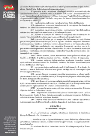 do Sistema Administrativo de Gestão de Materiais e Serviços e encaminhá-las para publica-
ção no Diário Oficial do Estado, com ônus para a origem;
XI - gerenciar ações e atividades, zelando pela manutenção e atualização dos
dados e informações do Cadastro Central de Materiais, do Cadastro Central de Fornecedo-
res, do Sistema Integrado de Licitações - LIC e do Sistema de Pregão Eletrônico, utilizados,
obrigatoriamente, pelos órgãos e entidades integrantes do Sistema Administrativo de Ges-
tão de Materiais e Serviços;
XII - regulamentar, padronizar e atualizar a Lista Básica de Materiais;
XIII - normatizar e orientar os procedimentos de estocagem e distribuição de
materiais nos almoxarifados setoriais e seccionais;
XIV - normatizar, supervisionar, orientar e controlar os serviços de locação de
mão-de-obra, executando ou autorizando as licitações pertinentes;
XV - executar as licitações dos serviços de locação de mão-de-obra e dos de-
mais serviços, incluindo locações e seguros, de acordo com a legislação vigente;
XVI - executar licitações, que por sua peculiaridade devam ser centralizadas,
para a aquisição de materiais e serviços, para os órgãos e entidades integrantes do Sistema
Administrativo de Gestão de Materiais e Serviços, de acordo com as normas estabelecidas;
XVII - executar licitações para a aquisição de materiais e serviços para os ór-
gãos e entidades integrantes do Sistema Administrativo de Gestão de Materiais e Serviços,
quando da ocorrência de omissão, ineficiência ou não observância das normas técnicas emi-
tidas pelo órgão central;
XVIII - realizar reuniões, cursos, treinamentos, fóruns, palestras e debates, per-
tinentes às atividades de gestão de materiais e serviços e de obras e serviços de engenharia;
XIX - proceder, junto aos órgãos setoriais e seccionais, inspeção e controle
técnico visando ao cumprimento das finalidades e normas do Sistema Administrativo de
Gestão de Materiais e Serviços;
XX - assegurar a eficácia, a eficiência e a efetividade das ações de avaliação, fis-
calização e controle do Sistema Administrativo quanto aos objetivos, técnicas, organização,
recursos e procedimentos;
XXI - revisar, elaborar, coordenar, consolidar e pronunciar-se sobre a legisla-
ção de materiais e serviços e de obras e serviços de engenharia, propondo minutas de proje-
tos de lei, de regulamentos e normas;
XXII - coordenar o processo de avaliação e controle dos programas, projetos,
ações e atividades da área de materiais e serviços e de obras e serviços de engenharia, com a
cooperação dos órgãos centrais dos sistemas administrativos do Estado;
XXIII - acompanhar programas, projetos e ações governamentais, definindo
objetivos sistêmicos de forma articulada;
XXIV - disponibilizar acesso às informações do Sistema de Cadastro Geral de
Fornecedores do Estado de Santa Catarina aos órgãos e entidades integrantes do Sistema
Administrativo de Gestão de Materiais e Serviços;
XXV - exercer outras atividades determinadas pelo Secretário de Estado da
Administração ou pelo Diretor Geral, no âmbito da gestão de materiais e serviços.
SUBSEÇÃO I
Da Gerência de Licitações
Art. 21. À Gerência de Licitações, subordinada diretamente à Diretoria de
Gestão de Materiais e Serviços, compete:
I - articular-se com os órgãos setoriais e seccionais do Sistema Administrativo
de Gestão de Materiais e Serviços, visando orientar e supervisionar a execução das ativida-
des de licitações;
II - monitorar, fiscalizar, controlar e executar licitações para aquisição de ma-
teriais e serviços;
 