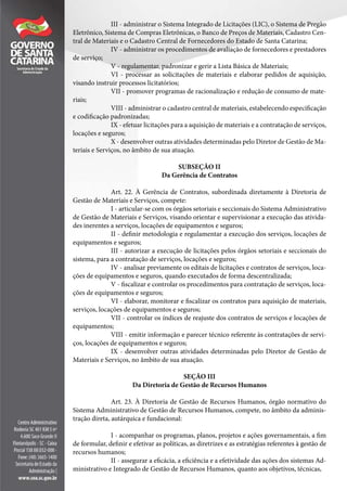III - administrar o Sistema Integrado de Licitações (LIC), o Sistema de Pregão
Eletrônico, Sistema de Compras Eletrônicas, o Banco de Preços de Materiais, Cadastro Cen-
tral de Materiais e o Cadastro Central de Fornecedores do Estado de Santa Catarina;
IV - administrar os procedimentos de avaliação de fornecedores e prestadores
de serviço;
V - regulamentar, padronizar e gerir a Lista Básica de Materiais;
VI - processar as solicitações de materiais e elaborar pedidos de aquisição,
visando instruir processos licitatórios;
VII - promover programas de racionalização e redução de consumo de mate-
riais;
VIII - administrar o cadastro central de materiais, estabelecendo especificação
e codificação padronizadas;
IX - efetuar licitações para a aquisição de materiais e a contratação de serviços,
locações e seguros;
X - desenvolver outras atividades determinadas pelo Diretor de Gestão de Ma-
teriais e Serviços, no âmbito de sua atuação.
SUBSEÇÃO II
Da Gerência de Contratos
Art. 22. À Gerência de Contratos, subordinada diretamente à Diretoria de
Gestão de Materiais e Serviços, compete:
I - articular-se com os órgãos setoriais e seccionais do Sistema Administrativo
de Gestão de Materiais e Serviços, visando orientar e supervisionar a execução das ativida-
des inerentes a serviços, locações de equipamentos e seguros;
II - definir metodologia e regulamentar a execução dos serviços, locações de
equipamentos e seguros;
III - autorizar a execução de licitações pelos órgãos setoriais e seccionais do
sistema, para a contratação de serviços, locações e seguros;
IV - analisar previamente os editais de licitações e contratos de serviços, loca-
ções de equipamentos e seguros, quando executados de forma descentralizada;
V - fiscalizar e controlar os procedimentos para contratação de serviços, loca-
ções de equipamentos e seguros;
VI - elaborar, monitorar e fiscalizar os contratos para aquisição de materiais,
serviços, locações de equipamentos e seguros;
VII - controlar os índices de reajuste dos contratos de serviços e locações de
equipamentos;
VIII - emitir informação e parecer técnico referente às contratações de servi-
ços, locações de equipamentos e seguros;
IX - desenvolver outras atividades determinadas pelo Diretor de Gestão de
Materiais e Serviços, no âmbito de sua atuação.
SEÇÃO III
Da Diretoria de Gestão de Recursos Humanos
Art. 23. À Diretoria de Gestão de Recursos Humanos, órgão normativo do
Sistema Administrativo de Gestão de Recursos Humanos, compete, no âmbito da adminis-
tração direta, autárquica e fundacional:
I - acompanhar os programas, planos, projetos e ações governamentais, a fim
de formular, definir e efetivar as políticas, as diretrizes e as estratégias referentes à gestão de
recursos humanos;
II - assegurar a eficácia, a eficiência e a efetividade das ações dos sistemas Ad-
ministrativo e Integrado de Gestão de Recursos Humanos, quanto aos objetivos, técnicas,
 