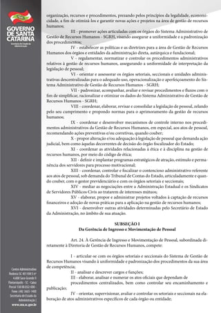 organização, recursos e procedimentos, prezando pelos princípios da legalidade, economi-
cidade, a fim de otimizá-los e garantir novas ações e projetos na área de gestão de recursos
humanos;
III - promover ações articuladas com os órgãos do Sistema Administrativo de
Gestão de Recursos Humanos - SGRH, visando assegurar a uniformidade e a padronização
dos procedimentos;
IV - estabelecer as políticas e as diretrizes para a área de Gestão de Recursos
Humanos dos órgãos e entidades da administração direta, autárquica e fundacional;
V - regulamentar, normatizar e controlar os procedimentos administrativos
relativos à gestão de recursos humanos, assegurando a uniformidade de interpretação da
legislação de pessoal;
VI - orientar e assessorar os órgãos setoriais, seccionais e unidades adminis-
trativas descentralizadas para o adequado uso, operacionalização e aperfeiçoamento do Sis-
tema Administrativo de Gestão de Recursos Humanos - SGRH;
VII - padronizar, acompanhar, avaliar e revisar procedimentos e fluxos com o
fim de simplificar, racionalizar e otimizar os dados do Sistema Administrativo de Gestão de
Recursos Humanos - SGRH;
VIII - coordenar, elaborar, revisar e consolidar a legislação de pessoal, zelando
pelo seu cumprimento e propondo normas para o aprimoramento da gestão de recursos
humanos;
IX - coordenar e desenvolver mecanismos de controle interno nos procedi-
mentos administrativos da Gestão de Recursos Humanos, em especial, aos atos de pessoal,
recomendando ações preventivas e/ou corretivas, quando couber;
X - propor alteração e/ou adequação à legislação de pessoal que demanda ação
judicial, bem como àquelas decorrentes de decisão do órgão fiscalizador do Estado;
XI - coordenar as atividades relacionadas à ética e à disciplina na gestão de
recursos humanos, por meio do código de ética;
XII - definir e implantar programas estratégicos de atração, estímulo e perma-
nência dos servidores para processo motivacional;
XIII - coordenar, controlar e fiscalizar o contencioso administrativo referente
aos atos de pessoal, sob demanda do Tribunal de Contas do Estado, articuladamente e quan-
do couber, com o gestor previdenciário e com os órgãos setoriais e seccionais;
XIV - mediar as negociações entre a Administração Estadual e os Sindicatos
de Servidores Públicos Civis ao tratarem de interesses mútuos;
XV - elaborar, propor e administrar projetos voltados à captação de recursos
financeiros e adoção de novas práticas para a aplicação na gestão de recursos humanos;
XVI - desenvolver outras atividades determinadas pelo Secretário de Estado
da Administração, no âmbito de sua atuação.
SUBSEÇÃO I
Da Gerência de Ingresso e Movimentação de Pessoal
Art. 24. À Gerência de Ingresso e Movimentação de Pessoal, subordinada di-
retamente à Diretoria de Gestão de Recursos Humanos, compete:
I - articular-se com os órgãos setoriais e seccionais do Sistema de Gestão de
Recursos Humanos visando à uniformidade e padronização dos procedimentos da sua área
de competência;
II - analisar e descrever cargos e funções;
III - elaborar, analisar e numerar os atos oficiais que dependam de
procedimentos centralizados, bem como controlar seu encaminhamento e
publicação;
IV - orientar, supervisionar, avaliar e controlar os setoriais e seccionais na ela-
boração de atos administrativos específicos de cada órgão ou entidade;
 