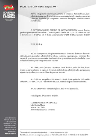 DECRETO No 4.160, de 29 de março de 2006 1
Aprova o Regimento Interno da Secretaria de Estado da Administração, a dis-
tribuição dos cargos de provimento em comissão, funções técnicas gerenciais
e funções de chefia que compõem a estrutura do órgão e estabelece outras
providências.
O GOVERNADOR DO ESTADO DE SANTA CATARINA, no uso da com-
petência privativa que lhe confere a Constituição do Estado, art. 71, I e III, e tendo em vista
o disposto nos §§ 4º e 5º do art. 8º da Lei Complementar nº 284, de 28 de fevereiro de 2005,
D E C R E T A:
Art. 1o Fica aprovado o Regimento Interno da Secretaria de Estado da Admi-
nistração, com a estrutura administrativa interna conforme organograma e nominata dos-
cargos de provimento em comissão, funções técnicas gerenciais e funções de chefia, cons-
tantes nos anexos, parte integrante deste Decreto.
Art. 2º O Anexo Único do Decreto nº 3.273, de 29 de junho de 2005, fica al-
terado na parte referente às siglas da Secretaria de Estado da Administração, que passam a
vigorar de acordo com o Anexo III do Regimento Interno.
Art. 3º Ficam revogados o Decreto nº 2.134, de 21 de agosto de 1997, os De-
cretos nº 3.575 e nº 3.576, de 7 de outubro de 2005, e demais disposições em contrário.
Art. 4o Este Decreto entra em vigor na data de sua publicação.
Florianópolis, 29 de março de 2006.
LUIZ HENRIQUE DA SILVEIRA
João Batista Matos
Marcos Luiz Vieira
Alfredo Felipe da Luz Sobrinho
________________________________________________________________________
1
Publicado no Diário Oficial do Estado nº 17.854 de 30 de março de 2006
Republicado, por erro de composição gráfica, no Diário Oficial do Estado nº 17.866 de 18 de abril de 2006
 