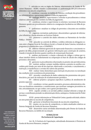 I - articular-se com os órgãos do Sistema Administrativo de Gestão de Re-
cursos Humanos - SGRH, visando à uniformidade e à padronização dos procedimentos
referentes à sua área de competência;
II - coordenar e executar, no âmbito do Sistema, a avaliação dos procedimen-
tos administrativos e operacionais relativos à folha de pagamento;
III - catalogar, atualizar, supervisionar e controlar os procedimentos e rotinas
relativos à alimentação dos módulos da folha de pagamento;
IV - coordenar, orientar e supervisionar os setoriais e seccionais de Recursos
Humanos quanto aos procedimentos relativos às consignações facultativas em folha de pa-
gamento;
V - padronizar e atualizar os códigos de proventos e descontos nos módulos
da folha de pagamento;
VI - organizar, normatizar, padronizar e descentralizar a geração de informa-
ções tributárias e fiscais atinentes ao Governo Federal;
VII - promover o controle dos dados referentes ao Patrimônio do Servidor
Público - PASEP;
VIII - proceder ao controle de débitos e créditos referentes às obrigações so-
ciais entre o Regime Geral de Previdência Social e o Estado de Santa Catarina, incluindo os
programas já estabelecidos com o COMPREV;
IX - elaborar relatórios gerenciais de repercussão financeira e crescimento ve-
getativo da folha, proporcionando aos gestores informações para construção de cenários,
visando à tomada de decisões quanto à política de remuneração funcional;
X - analisar, previamente, a criação e alteração de códigos e rotinas que ve-
nham interferir direta ou indiretamente na composição ou base de cálculo dos códigos de
proventos e descontos;
XI - gerenciar os procedimentos relacionados às pensões não previdenciárias;
XII - instituir, analisar e propor medidas relativas a pensões ou auxílios con-
cedidos pelo Estado, por meio de leis especiais, objetivando a concessão, o cancelamento, a
reativação, a transferência e a revisão dos valores das pensões;
XIII - realizar visitas domiciliares para instrução de processos ou reavaliação
das condições sócio-econômicas de pensionistas;
XIV - proceder a atualização de dados cadastrais dos pensionistas não previ-
denciários, por meio da realização de recadastramento periódico;
XV - elaborar projetos e pesquisas específicos à política de atendimento de
pensões especiais;
XVI - coordenar e revisar, quando necessário, processos administrativos rela-
tivos aos benefícios estatutários e constitucionais, que envolvam vantagens pecuniárias ou
não, articuladamente, no que couber, com o gestor previdenciário;
XVII - expedir certidão a ex-servidor público estadual referente a tempo de
serviço e contribuição prestado na administração direta, autárquica e fundacional do Poder
Executivo;
XVIII - prestar informações ao Tribunal de Contas, quando solicitado, relativo
aos atos praticados na sua área de competência;
XIX - gerenciar os benefícios funcionais da sua área de competência;
XX - manter, em sua área de competência, os dados atualizados relativos ao
Sistema Integrado de Gestão de Recursos Humanos;
XXI - desenvolver outras atividades determinadas pelo Diretor de Gestão de
Recursos Humanos, no âmbito de sua atuação.
SUBSEÇÃO III
Da Gerência de Capacitação
Art. 26. À Gerência de Capacitação, subordinada diretamente à Diretoria de
Gestão de Recursos Humanos, compete:
 