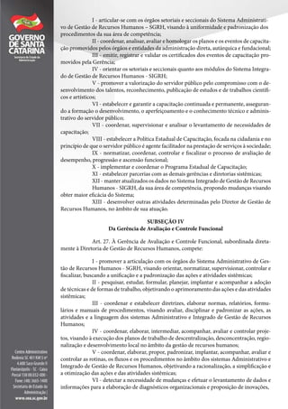 I - articular-se com os órgãos setoriais e seccionais do Sistema Administrati-
vo de Gestão de Recursos Humanos – SGRH, visando à uniformidade e padronização dos
procedimentos da sua área de competência;
II - coordenar, analisar, avaliar e homologar os planos e os eventos de capacita-
ção promovidos pelos órgãos e entidades da administração direta, autárquica e fundacional;
III - emitir, registrar e validar os certificados dos eventos de capacitação pro-
movidos pela Gerência;
IV - orientar os setoriais e seccionais quanto aos módulos do Sistema Integra-
do de Gestão de Recursos Humanos - SIGRH;
V - promover a valorização do servidor público pelo compromisso com o de-
senvolvimento dos talentos, reconhecimento, publicação de estudos e de trabalhos científi-
cos e artísticos;
VI - estabelecer e garantir a capacitação continuada e permanente, asseguran-
do a formação o desenvolvimento, o aperfeiçoamento e o conhecimento técnico e adminis-
trativo do servidor público;
VII - coordenar, supervisionar e analisar o levantamento de necessidades de
capacitação;
VIII - estabelecer a Política Estadual de Capacitação, focada na cidadania e no
princípio de que o servidor público é agente facilitador na prestação de serviços à sociedade;
IX - normatizar, coordenar, controlar e fiscalizar o processo de avaliação de
desempenho, progressão e ascensão funcional;
X - implementar e coordenar o Programa Estadual de Capacitação;
XI - estabelecer parcerias com as demais gerências e diretorias sistêmicas;
XII - manter atualizados os dados no Sistema Integrado de Gestão de Recursos
Humanos - SIGRH, da sua área de competência, propondo mudanças visando
obter maior eficácia do Sistema;
XIII - desenvolver outras atividades determinadas pelo Diretor de Gestão de
Recursos Humanos, no âmbito de sua atuação.
SUBSEÇÃO IV
Da Gerência de Avaliação e Controle Funcional
Art. 27. À Gerência de Avaliação e Controle Funcional, subordinada direta-
mente à Diretoria de Gestão de Recursos Humanos, compete:
I - promover a articulação com os órgãos do Sistema Administrativo de Ges-
tão de Recursos Humanos - SGRH, visando orientar, normatizar, supervisionar, controlar e
fiscalizar, buscando a unificação e a padronização das ações e atividades sistêmicas;
II - pesquisar, estudar, formular, planejar, implantar e acompanhar a adoção
de técnicas e de formas de trabalho, objetivando o aprimoramento das ações e das atividades
sistêmicas;
III - coordenar e estabelecer diretrizes, elaborar normas, relatórios, formu-
lários e manuais de procedimentos, visando avaliar, disciplinar e padronizar as ações, as
atividades e a linguagem dos sistemas Administrativo e Integrado de Gestão de Recursos
Humanos;
IV - coordenar, elaborar, intermediar, acompanhar, avaliar e controlar proje-
tos, visando à execução dos planos de trabalho de descentralização, desconcentração, regio-
nalização e desenvolvimento local no âmbito da gestão de recursos humanos;
V - coordenar, elaborar, propor, padronizar, implantar, acompanhar, avaliar e
controlar as rotinas, os fluxos e os procedimentos no âmbito dos sistemas Administrativo e
Integrado de Gestão de Recursos Humanos, objetivando a racionalização, a simplificação e
a otimização das ações e das atividades sistêmicas;
VI - detectar a necessidade de mudanças e efetuar o levantamento de dados e
informações para a elaboração de diagnósticos organizacionais e proposição de inovações,
 
