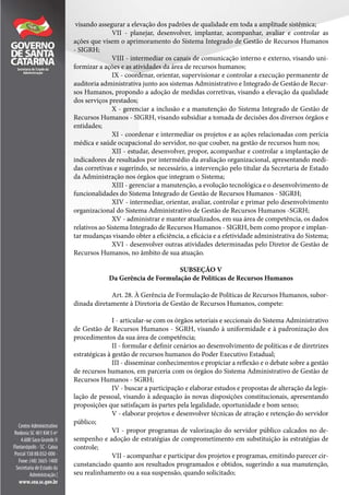 visando assegurar a elevação dos padrões de qualidade em toda a amplitude sistêmica;
VII - planejar, desenvolver, implantar, acompanhar, avaliar e controlar as
ações que visem o aprimoramento do Sistema Integrado de Gestão de Recursos Humanos
- SIGRH;
VIII - intermediar os canais de comunicação interno e externo, visando uni-
formizar a ações e as atividades da área de recursos humanos;
IX - coordenar, orientar, supervisionar e controlar a execução permanente de
auditoria administrativa junto aos sistemas Administrativo e Integrado de Gestão de Recur-
sos Humanos, propondo a adoção de medidas corretivas, visando a elevação da qualidade
dos serviços prestados;
X - gerenciar a inclusão e a manutenção do Sistema Integrado de Gestão de
Recursos Humanos - SIGRH, visando subsidiar a tomada de decisões dos diversos órgãos e
entidades;
XI - coordenar e intermediar os projetos e as ações relacionadas com perícia
médica e saúde ocupacional do servidor, no que couber, na gestão de recursos hum nos;
XII - estudar, desenvolver, propor, acompanhar e controlar a implantação de
indicadores de resultados por intermédio da avaliação organizacional, apresentando medi-
das corretivas e sugerindo, se necessário, a intervenção pelo titular da Secretaria de Estado
da Administração nos órgãos que integram o Sistema;
XIII - gerenciar a manutenção, a evolução tecnológica e o desenvolvimento de
funcionalidades do Sistema Integrado de Gestão de Recursos Humanos - SIGRH;
XIV - intermediar, orientar, avaliar, controlar e primar pelo desenvolvimento
organizacional do Sistema Administrativo de Gestão de Recursos Humanos -SGRH;
XV - administrar e manter atualizados, em sua área de competência, os dados
relativos ao Sistema Integrado de Recursos Humanos - SIGRH, bem como propor e implan-
tar mudanças visando obter a eficiência, a eficácia e a efetividade administrativa do Sistema;
XVI - desenvolver outras atividades determinadas pelo Diretor de Gestão de
Recursos Humanos, no âmbito de sua atuação.
SUBSEÇÃO V
Da Gerência de Formulação de Políticas de Recursos Humanos
Art. 28. À Gerência de Formulação de Políticas de Recursos Humanos, subor-
dinada diretamente à Diretoria de Gestão de Recursos Humanos, compete:
I - articular-se com os órgãos setoriais e seccionais do Sistema Administrativo
de Gestão de Recursos Humanos - SGRH, visando à uniformidade e à padronização dos
procedimentos da sua área de competência;
II - formular e definir cenários ao desenvolvimento de políticas e de diretrizes
estratégicas à gestão de recursos humanos do Poder Executivo Estadual;
III - disseminar conhecimentos e propiciar a reflexão e o debate sobre a gestão
de recursos humanos, em parceria com os órgãos do Sistema Administrativo de Gestão de
Recursos Humanos - SGRH;
IV - buscar a participação e elaborar estudos e propostas de alteração da legis-
lação de pessoal, visando à adequação às novas disposições constitucionais, apresentando
proposições que satisfaçam às partes pela legalidade, oportunidade e bom senso;
V - elaborar projetos e desenvolver técnicas de atração e retenção do servidor
público;
VI - propor programas de valorização do servidor público calcados no de-
sempenho e adoção de estratégias de comprometimento em substituição às estratégias de
controle;
VII - acompanhar e participar dos projetos e programas, emitindo parecer cir-
cunstanciado quanto aos resultados programados e obtidos, sugerindo a sua manutenção,
seu realinhamento ou a sua suspensão, quando solicitado;
 