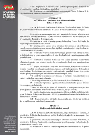 VIII - diagnosticar as necessidades e colher sugestões para a melhoria dos
procedimentos visando a otimização de resultados;
IX - desenvolver outras atividades determinadas pelo Diretor de Gestão deRe-
cursos Humanos, no âmbito de sua atuação.
SUBSEÇÃO VI
Da Gerência de Controle de Mão-de-Obra Locada e
Bolsas de Trabalho
Art. 29. À Gerência de Controle de Mão-de-Obra Locada e Bolsas de Traba-
lho, subordinada diretamente à Diretoria de Gestão de Recursos Humanos, compete:
I - articular-se com os órgãos setoriais e seccionais do Sistema Administrativo
de Gestão de Recursos Humanos - SGRH, visando à uniformidade e à padronização dos
procedimentos da sua área de competência;
II - controlar e emitir relatórios, para o Tribunal de Contas do Estado, das
vagas ocupadas de mão-de-obra locada;
III - emitir parecer técnico sobre iniciativas decorrentes de leis ordinárias e
complementares de origem governamental ou legislativa, relacionadas à mão-de-obra ter-
ceirizada e bolsas de trabalho;
IV - controlar a observância das normas legais que envolvam o relacionamen-
to do Estado com as empresas prestadoras de mão-de-obra locada e as atividades exercidas
pelos bolsistas;
V - controlar os contratos de mão-de-obra locada, emitindo o competente
relatório, atentando para o cumprimento dos procedimentos legais e ao atendimento do
objetivo social;
VI - propor, desenvolver e implantar procedimentos, fluxos e mecanismos de
controle visando à consolidação das informações dos contratados por meio de locação de
mão-de-obra e dos bolsistas, assegurando a racionalização, qualidade dos serviços presta-
dos e a aplicação da legislação, em consonância com os órgãos afins;
VII - controlar os contratos dos bolsistas e os convênios com as instituições de
ensino, emitindo o competente relatório;
VIII - acompanhar a execução dos contratos de mão-de-obra locada;
IX - controlar a vigência do seguro dos bolsistas solicitando, quando necessá-
rio, novo processo licitatório;
X - solicitar informações gerenciais necessárias às autarquias, fundações, em-
presas públicas e sociedades de economia mista do Estado, no que couber;
XI - manter atualizado, na sua área de competência, os dados no Sistema Inte-
grado de Gestão de Recursos Humanos - SIGRH, propondo mudanças voltadas à obtenção
da eficácia do Sistema;
XII - desenvolver outras atividades determinadas pelo Diretor de Gestão de
Recursos Humanos, no âmbito de sua atuação.
SEÇÃO IV
Da Diretoria de Gestão Patrimonial
Art. 30. À Diretoria de Gestão Patrimonial, órgão normativo do Sistema Ad-
ministrativo de Gestão Patrimonial, no âmbito da administração direta, autárquica e fun-
dacional, compete:
I - promover a articulação com os órgãos setoriais e seccionais do Sistema Ad-
ministrativo de Gestão Patrimonial, visando assegurar a uniformidade e padronização dos
procedimentos estabelecidos;
II - estabelecer as políticas e diretrizes para a área de administração de gestão-
patrimonial;
 