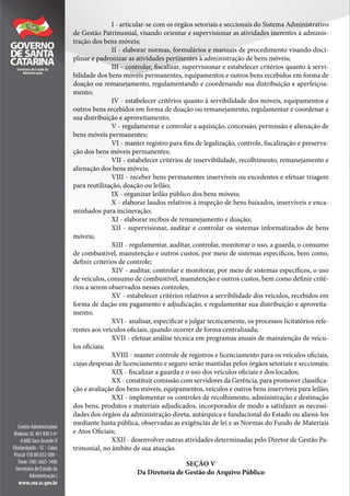 I - articular-se com os órgãos setoriais e seccionais do Sistema Administrativo
de Gestão Patrimonial, visando orientar e supervisionar as atividades inerentes à adminis-
tração dos bens móveis;
II - elaborar normas, formulários e manuais de procedimento visando disci-
plinar e padronizar as atividades pertinentes à administração de bens móveis;
III - controlar, fiscalizar, supervisionar e estabelecer critérios quanto à servi-
bilidade dos bens móveis permanentes, equipamentos e outros bens recebidos em forma de
doação ou remanejamento, regulamentando e coordenando sua distribuição e aperfeiçoa-
mento;
IV - estabelecer critérios quanto à servibilidade dos móveis, equipamentos e
outros bens recebidos em forma de doação ou remanejamento, regulamentar e coordenar a
sua distribuição e aproveitamento;
V - regulamentar e controlar a aquisição, concessão, permissão e alienação de
bens móveis permanentes;
VI - manter registro para fins de legalização, controle, fiscalização e preserva-
ção dos bens móveis permanentes;
VII - estabelecer critérios de inservibilidade, recolhimento, remanejamento e
alienação dos bens móveis;
VIII - receber bens permanentes inservíveis ou excedentes e efetuar triagem
para reutilização, doação ou leilão;
IX - organizar leilão público dos bens móveis;
X - elaborar laudos relativos à inspeção de bens baixados, inservíveis e enca-
minhados para incineração;
XI - elaborar recibos de remanejamento e doação;
XII - supervisionar, auditar e controlar os sistemas informatizados de bens
móveis;
XIII - regulamentar, auditar, controlar, monitorar o uso, a guarda, o consumo
de combustível, manutenção e outros custos, por meio de sistemas específicos, bem como,
definir critérios de controle;
XIV - auditar, controlar e monitorar, por meio de sistemas específicos, o uso
de veículos, consumo de combustível, manutenção e outros custos, bem como definir crité-
rios a serem observados nesses controles;
XV - estabelecer critérios relativos a servibilidade dos veículos, recebidos em
forma de dação em pagamento e adjudicação, e regulamentar sua distribuição e aproveita-
mento;
XVI - analisar, especificar e julgar tecnicamente, os processos licitatórios refe-
rentes aos veículos oficiais, quando ocorrer de forma centralizada;
XVII - efetuar análise técnica em programas anuais de manutenção de veícu-
los oficiais;
XVIII - manter controle de registros e licenciamento para os veículos oficiais,
cujas despesas de licenciamento e seguro serão mantidas pelos órgãos setoriais e seccionais;
XIX - fiscalizar a guarda e o uso dos veículos oficiais e dos locados;
XX - constituir comissão com servidores da Gerência, para promover classifica-
ção e avaliação dos bens móveis, equipamentos, veículos e outros bens inservíveis para leilão;
XXI - implementar os controles de recolhimento, administração e destinação
dos bens, produtos e materiais adjudicados, incorporados de modo a satisfazer as necessi-
dades dos órgãos da administração direta, autárquica e fundacional do Estado ou aliená-los
mediante hasta pública, observadas as exigências de lei e as Normas do Fundo de Materiais
e Atos Oficiais;
XXII - desenvolver outras atividades determinadas pelo Diretor de Gestão Pa-
trimonial, no âmbito de sua atuação.
SEÇÃO V
Da Diretoria de Gestão do Arquivo Público
 