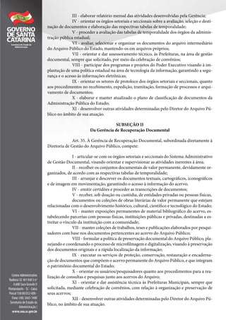 III - elaborar relatório mensal das atividades desenvolvidas pela Gerência;
IV - orientar os órgãos setoriais e seccionais sobre a avaliação, seleção e desti-
nação de documentos e elaboração das respectivas tabelas de temporalidade;
V - proceder a avaliação das tabelas de temporalidade dos órgãos da adminis-
tração pública estadual;
VI - avaliar, selecionar e organizar os documentos do arquivo intermediário
do Arquivo Público do Estado, mantendo-os em arquivos próprios;
VII - orientar e dar assessoramento técnico, às Prefeituras, na área de gestão
documental, sempre que solicitado, por meio da celebração de convênios;
VIII - participar dos programas e projetos do Poder Executivo visando à im-
plantação de uma política estadual na área de tecnologia da informação, garantindo a segu-
rança e o acesso às informações eletrônicas;
IX - orientar os setores de protoloco dos órgãos setoriais e seccionais, quanto
aos procedimentos no recebimento, expedição, tramitação, formação de processos e arqui-
vamento de documentos;
X - elaborar e manter atualizado o plano de classificação de documentos da
Administração Pública do Estado;
XI - desenvolver outras atividades determinadas pelo Diretor do Arquivo Pú-
blico no âmbito de sua atuação.
SUBSEÇÃO II
Da Gerência de Recuperação Documental
Art. 35. À Gerência de Recuperação Documental, subordinada diretamente à
Diretoria de Gestão do Arquivo Público, compete:
I - articular-se com os órgãos setoriais e seccionais do Sistema Administrativo
de Gestão Documental, visando orientar e supervisionar as atividades inerentes à área;
II - recolher os conjuntos documentais de valor permanente, devidamente or-
ganizados, de acordo com as respectivas tabelas de temporalidade;
III - arranjar e descrever os documentos textuais, cartográficos, iconográficos
e de imagem em movimentação, garantindo o acesso à informação do acervo;
IV - emitir certidões e proceder as transcrições de documentos;
V - receber, sob doação ou custódia, de entidades privadas ou pessoas físicas,
documentos ou coleções de obras literárias de valor permanente que estejam
relacionadas com o desenvolvimento histórico, cultural, científico e tecnológico do Estado;
VI - manter exposições permanentes de material bibliográfico do acervo, es-
tabelecendo parcerias com pessoas físicas, instituições públicas e privadas, destinadas a es-
treitar o vínculo da instituição com a comunidade;
VII - manter coleções de trabalhos, teses e publicações elaborados por pesqui-
sadores com base nos documentos pertencentes ao acervo do Arquivo Público;
VIII - formular a política de preservação documental do Arquivo Público, pla-
nejando e coordenando o processo de microfilmagem e digitalização, visando à preservação
dos documentos originais e a rápida localização da informação;
IX - executar os serviços de proteção, conservação, restauração e encaderna-
ção de documentos que compõem o acervo permanente do Arquivo Público, e que integram
o patrimônio documental do Estado;
X - orientar os usuários/pesquisadores quanto aos procedimentos para a rea-
lização de consultas e pesquisas junto aos acervos do Arquivo;
XI - orientar e dar assistência técnica às Prefeituras Municipais, sempre que
solicitada, mediante celebração de convênios, com relação à organização e preservação de
seus acervos;
XII - desenvolver outras atividades determinadas pelo Diretor do Arquivo Pú-
blico, no âmbito de sua atuação.
 