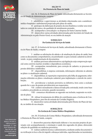 SEÇÃO VI
Da Diretoria do Plano de Saúde
Art. 36. À Diretoria do Plano de Saúde, subordinada diretamente ao Secretá-
rio de Estado da Administração, compete:
I - administrar e supervisionar as atividades relacionadas com a assistência-
médico-hospitalar e ambulatorial propiciada pelo plano de saúde;
II - participar da elaboração de projetos da área finalística e avaliar seus resul-
tados no controle de custos e da qualidade do atendimento prestado;
III - acompanhar a arrecadação e as despesas do Santa Catarina Saúde;
IV - desenvolver outras atividades determinadas pelo Secretário de Estado da
Administração ou pelo Diretor Geral, no seu âmbito de atuação.
SUBSEÇÃO I
Da Gerência de Serviços de Saúde
Art. 37. À Gerência de Serviços de Saúde, subordinada diretamente à Direto-
ria do Plano de Saúde, compete:
I - analisar as solicitações de adesão e de atualização do plano de saúde, bem
como os documentos comprobatórios, encaminhando-os para inclusão cadastral ou devol-
vendo- os para complementação de documentos;
II - analisar processos administrativos cuja legislação exija comprovação espe-
cial como convívio marital, invalidez e dependência econômica;
III - acompanhar, mensalmente, para correção de cadastro, os processos de
pensão deferidos e indeferidos;
IV - disponibilizar, à empresa contratada, informações referentes às adesões
ao plano e a atualização cadastral;
V - disponibilizar, às repartições responsáveis pela folha de pagamento, infor-
mações referentes ao plano e atualização cadastral, para implantação e controle da contri-
buição;
VI - providenciar a inclusão provisória ou definitiva, bem como a exclusão
quando for o caso, da pensão previdenciária aos requerentes;
VII - conferir mensalmente a fatura enviada pela contratada, tendo como base
o cadastro, procedendo as correções, quando necessário;
VIII - comunicar oficialmente ao segurado sua inclusão, suspensão ou exclu-
são do plano;
IX - efetuar levantamento de débito de contribuição para a Gerência de Con-
tas Médico-Hospitalares, para fins de emissão de Certidão Negativa;
X - desenvolver outras atividades determinadas pelo Diretor do Plano de Saú-
de, no âmbito de sua atuação.
SUBSEÇÃO II
Da Gerência de Contas Médico-Hospitalares
Art. 38. À Gerência de Contas Médico-Hospitalares, subordinada diretamente
à Diretoria do Plano de Saúde, compete:
I - desenvolver parcerias objetivando elaborar e /ou executar projetos de pre-
venção com acompanhamento e orientação à saúde dos segurados do plano, oferecendo
soluções de qualidade em medicina preventiva;
II - realizar auditoria técnica e administrativa, mediante análise documental e/
ou verificação in loco a fim de impedir cobranças indevidas, superfaturadas ou inexistentes;
 