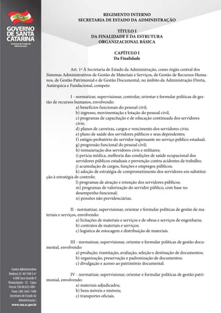 REGIMENTO INTERNO
SECRETARIA DE ESTADO DA ADMINISTRAÇÃO
TÍTULO I
DA FINALIDADE E DA ESTRUTURA
ORGANIZACIONAL BÁSICA
CAPÍTULO I
Da Finalidade
Art. 1º À Secretaria de Estado da Administração, como órgão central dos
Sistemas Administrativos de Gestão de Materiais e Serviços, de Gestão de Recursos Huma-
nos, de Gestão Patrimonial e de Gestão Documental, no âmbito da Administração Direta,
Autárquica e Fundacional, compete:
I - normatizar, supervisionar, controlar, orientar e formular políticas de ges-
tão de recursos humanos, envolvendo:
a) benefícios funcionais do pessoal civil;
b) ingresso, movimentação e lotação do pessoal civil;
c) programas de capacitação e de educação continuada dos servidores
civis;
d) planos de carreiras, cargos e vencimento dos servidores civis;
e) plano de saúde dos servidores públicos e seus dependentes;
f) estágio probatório do servidor ingressante no serviço público estadual;
g) progressão funcional do pessoal civil;
h) remuneração dos servidores civis e militares;
i) perícia médica, melhoria das condições de saúde ocupacional dos
servidores públicos estaduais e prevenção contra acidentes de trabalho;
j) acumulação de cargos, funções e empregos públicos;
k) adoção de estratégia de comprometimento dos servidores em substitui-
ção à estratégia de controle;
l) programas de atração e retenção dos servidores públicos;
m) programas de valorização do servidor público, com base no
desempenho funcional;
n) pensões não previdenciárias.
II - normatizar, supervisionar, orientar e formular políticas de gestão de ma-
teriais e serviços, envolvendo:
a) licitações de materiais e serviços e de obras e serviços de engenharia;
b) contratos de materiais e serviços;
c) logística de estocagem e distribuição de materiais.
III - normatizar, supervisionar, orientar e formular políticas de gestão docu-
mental, envolvendo:
a) produção, tramitação, avaliação, seleção e destinação de documentos;
b) organização, preservação e padronização de documentos;
c) divulgação e acesso ao patrimônio documental.
IV - normatizar, supervisionar, orientar e formular políticas de gestão patri-
monial, envolvendo:
a) materiais adjudicados;
b) bens móveis e imóveis;
c) transportes oficiais.
 