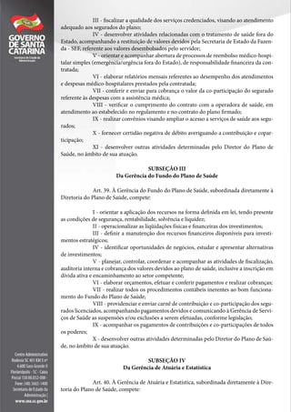 III - fiscalizar a qualidade dos serviços credenciados, visando ao atendimento
adequado aos segurados do plano;
IV - desenvolver atividades relacionadas com o tratamento de saúde fora do
Estado, acompanhando a restituição de valores devidos pela Secretaria de Estado da Fazen-
da - SEF, referente aos valores desembolsados pelo servidor;
V - orientar e acompanhar abertura de processos de reembolso médico-hospi-
talar simples (emergência/urgência fora do Estado), de responsabilidade financeira da con-
tratada;
VI - elaborar relatórios mensais referentes ao desempenho dos atendimentos
e despesas médico-hospitalares prestados pela contratada;
VII - conferir e enviar para cobrança o valor da co-participação do segurado
referente às despesas com a assistência médica;
VIII - verificar o cumprimento do contrato com a operadora de saúde, em
atendimento ao estabelecido no regulamento e no contrato do plano firmado;
IX - realizar convênios visando ampliar o acesso a serviços de saúde aos segu-
rados;
X - fornecer certidão negativa de débito averiguando a contribuição e copar-
ticipação;
XI - desenvolver outras atividades determinadas pelo Diretor do Plano de
Saúde, no âmbito de sua atuação.
SUBSEÇÃO III
Da Gerência do Fundo do Plano de Saúde
Art. 39. À Gerência do Fundo do Plano de Saúde, subordinada diretamente à
Diretoria do Plano de Saúde, compete:
I - orientar a aplicação dos recursos na forma definida em lei, tendo presente
as condições de segurança, rentabilidade, solvência e liquidez;
II - operacionalizar as liqüidações físicas e financeiras dos investimentos;
III - definir a manutenção dos recursos financeiros disponíveis para investi-
mentos estratégicos;
IV - identificar oportunidades de negócios, estudar e apresentar alternativas
de investimentos;
V - planejar, controlar, coordenar e acompanhar as atividades de fiscalização,
auditoria interna e cobrança dos valores devidos ao plano de saúde, inclusive a inscrição em
dívida ativa e encaminhamento ao setor competente;
VI - elaborar orçamentos, efetuar e conferir pagamentos e realizar cobranças;
VII - realizar todos os procedimentos contábeis inerentes ao bom funciona-
mento do Fundo do Plano de Saúde;
VIII - providenciar e enviar carnê de contribuição e co-participação dos segu-
rados licenciados, acompanhando pagamentos devidos e comunicando à Gerência de Servi-
ços de Saúde as suspensões e/ou exclusões a serem efetuadas, conforme legislação;
IX - acompanhar os pagamentos de contribuições e co-participações de todos
os poderes;
X - desenvolver outras atividades determinadas pelo Diretor do Plano de Saú-
de, no âmbito de sua atuação.
SUBSEÇÃO IV
Da Gerência de Atuária e Estatística
Art. 40. À Gerência de Atuária e Estatística, subordinada diretamente à Dire-
toria do Plano de Saúde, compete:
 