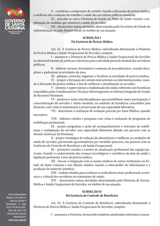 X - coordenar a composição de comitês visando a discussão de perícia médica,
a melhoria das condições de trabalho e saúde dos servidores públicos estaduais;
XI - articular-se com a Diretoria de Gestão do Plano de Saúde visando a im-
plantação de medidas que otimizem a saúde do servidor;
XII - desenvolver outras atividades determinadas pelo Secretário de Estado da
Administração ou pelo Diretor Geral, no âmbito de sua atuação.
SUBSEÇÃO I
Da Gerência de Perícia Médica
Art. 42. À Gerência de Perícia Médica, subordinada diretamente à Diretoria
de Perícia Médica e Saúde Ocupacional do Servidor, compete:
I - assessorar a Diretoria de Perícia Médica e Saúde Ocupacional do Servidor
no desenvolvimento de políticas e diretrizes para a atividade pericial estadual dos servidores
públicos;
II - elaborar normas, formulários e manuais de procedimentos, visando disci-
plinar e padronizar as atividades da área;
III - planejar, controlar, organizar e fiscalizar as atividades de perícia médica;
IV - propor a formação de comitês intersetoriais ou interinstitucionais, visan-
do à discussão de perícia médica, a fim de melhorar o atendimento ao servidor;
V - orientar e supervisionar a implantação dos dados referentes aos benefícios
concedidos pelas Coordenadorias Técnicas Mesorregionais no Sistema Integrado de Gestão
de Recursos Humanos;
VI - promover ações interdisciplinares que possibilitem maior participação e
conscientização do servidor e chefia imediata, no usufruto de benefícios concedidos pela
diretoria, com vistas à manutenção e preservação de sua capacidade laborativa;
VII - determinar a realização de avaliação pericial por Junta Médica, quando
necessário;
VIII - elaborar estudos e pesquisas com vistas à realização de programas de
reabilitação profissional;
IX - propor programas e ações de acompanhamento e instrução da reabili-
tação e readaptação do servidor com capacidade laborativa afetada, em parceria com as
demais Gerências da Diretoria;
X - propor estratégias de redução do absenteísmo e melhorar as condições de
saúde do servidor, prevenindo aposentadorias por invalidez precoces, em parceria com as
Gerências de Controle de Benefícios e de Saúde Ocupacional;
XI - promover estudos e eventos de atualização profissional das equipes pe-
riciais, visando o conhecimento dos avanços tecnológicos e científicos da área da saúde e
legislação pertinente à área de perícia médica;
XII - buscar a integração com as juntas médicas de outras instituições no Es-
tado de Santa Catarina e nos demais estados visando o intercâmbio de informações e a
produção de material científico;
XIII - realizar estudos para conhecer os indicadores sócio-profissional, econô-
mico e cultural dos servidores em tratamento de saúde;
XIV - desenvolver outras atividades determinadas pela Diretoria de Perícia-
Médica e Saúde Ocupacional do Servidor, no âmbito de sua atuação.
SUBSEÇÃO II
Da Gerência de Controle de Benefícios
Art. 43. À Gerência de Controle de Benefícios, subordinada diretamente à
Diretoria de Perícia Médica e Saúde Ocupacional do Servidor, compete:
I - assessorar a Diretoria, fornecendo relatórios atualizados referentes à conces-
 