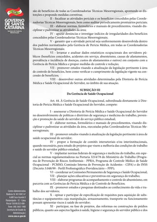 são de benefícios de todas as Coordenadorias Técnicas Mesorregionais, apontando as dis-
torções e propondo medidas corretivas;
II - fiscalizar as atividades periciais e os benefícios concedidos pelas Coorde-
nadorias Técnicas Mesorregionais, bem como auditar periodicamente prontuários periciais;
III - elaborar normas, formulários e manuais de procedimentos, visando dis-
ciplinar e padronizar as atividades da área;
IV - apurar denúncias e investigar indícios de irregularidades dos benefícios
concedidos pelas Coordenadorias Técnicas Mesorregionais;
V - garantir que a atividade pericial seja uniformemente desenvolvida dentro
dos padrões normatizados pela Gerência de Perícia Médica, em todas as Coordenadorias
Técnicas Mesorregionais;
VI - levantar e analisar dados estatísticos ocupacionais dos servidores pú-
blicos (benefícios concedidos, acidentes em serviço, absenteísmo, causas de afastamentos,
prevalência e incidência de doenças, custos de afastamentos e outros) em conjunto com a
Gerência de Perícia Médica e propor medidas de controle e redução;
VII - promover estudos visando a atualização da legislação pertinente à área
de controle de benefícios, bem como verificar o cumprimento da legislação vigente na con-
cessão de benefícios;
VIII - desenvolver outras atividades determinadas pela Diretoria de Perícia
Médica e Saúde Ocupacional do Servidor, no âmbito de sua atuação.
SUBSEÇÃO III
Da Gerência de Saúde Ocupacional
Art. 44. À Gerência de Saúde Ocupacional, subordinada diretamente à Dire-
toria de Perícia Médica e Saúde Ocupacional do Servidor, compete:
I - assessorar a Diretoria de Perícia Médica e Saúde Ocupacional do Servidor
no desenvolvimento de políticas e diretrizes de segurança e medicina do trabalho, preven-
ção e promoção da saúde do servidor do serviço público estadual;
II - elaborar normas, formulários e manuais de procedimentos, visando dis-
ciplinar e padronizar as atividades da área, executadas pelas Coordenadorias Técnicas Me-
sorregionais;
III - promover estudos visando à atualização da legislação pertinente à área de
saúde ocupacional do servidor;
IV - propor a formação de comitês intersetoriais e/ou interinstitucionais,
quando necessário, para estudo de projetos que visem a melhoria das condições de trabalho
e saúde do servidor público estadual;
V - implantar normas federais de segurança e medicina do trabalho, em espe-
cial as normas regulamentadoras na Portaria 3214/78 do Ministério do Trabalho (Progra-
ma de Prevenção de Riscos Ambientais - PPRA, Programa de Controle Médico de Saúde
Ocupacional - PCMSO, Comissão Interna de Prevenção de Acidentes - CIPA) e do INSS
(Decreto 3.048/99 - Perfil Profissiográfico Previdenciário – PPP);
VI - coordenar as Comissões Permanentes de Segurança e Saúde Ocupacional;
VII - planejar ações educativas e preventivas em segurança do trabalho;
VIII - elaborar programas de acompanhamento e controle do absenteísmo, em
parceria com as Gerências de Perícia Médica e de Controle de Benefícios;
IX - promover estudos e pesquisas destinados ao conhecimento da vida e tra-
balho dos servidores;
X - opinar e participar de especificação de requisitos para aquisição de subs-
tâncias e equipamentos cuja manipulação, armazenamento, transporte ou funcionamento
possam apresentar riscos à saúde do servidor;
XI - participar, na fase de projetos, das reformas ou construções de prédios
públicos, quanto aos aspectos ligados à saúde, higiene e segurança do servidor público e dos
 